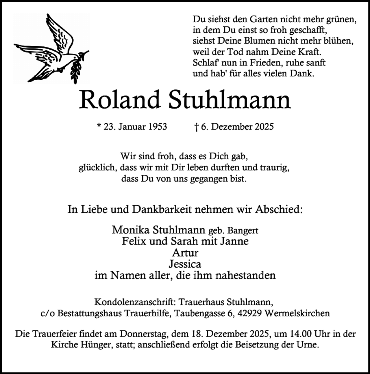 <p>Du siehst den Garten nicht mehr grünen,<br />in dem Du einst so froh geschafft,<br />siehst Deine Blumen nicht mehr blühen,<br />weil der Tod nahm Deine Kraft.<br />Schlaf' nun in Frieden, ruhe sanft<br />und hab' für alles vielen Dank.</p><p>Roland Stuhlmann<br />* 23. Januar 1953</p><p>† 6. Dezember 2025</p><p>Wir sind froh, dass es Dich gab,<br />glücklich, dass wir mit Dir leben durften und traurig,<br />dass Du von uns gegangen bist.</p><p>In Liebe und Dankbarkeit nehmen wir Abschied:<br />Monika Stuhlmann geb. Bangert<br />Felix und Sarah mit Janne<br />Artur<br />Jessica<br />im Namen aller, die ihm nahestanden<br />Kondolenzanschrift: Trauerhaus Stuhlmann,<br />c/o Bestattungshaus Trauerhilfe, Taubengasse 6, 42929 Wermelskirchen<br />Die Trauerfeier findet am Donnerstag, dem 18. Dezember 2025, um 14.00 Uhr in der<br />Kirche Hünger, statt; anschließend erfolgt die Beisetzung der Urne.</p>