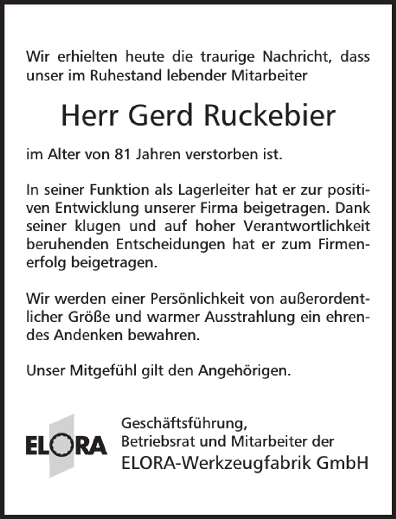 <p>Wir erhielten heute die traurige Nachricht, dass<br />unser im Ruhestand lebender Mitarbeiter</p><p>Herr Gerd Ruckebier<br />im Alter von 81 Jahren verstorben ist.<br />In seiner Funktion als Lagerleiter hat er zur positiven Entwicklung unserer Firma beigetragen. Dank<br />seiner klugen und auf hoher Verantwortlichkeit<br />beruhenden Entscheidungen hat er zum Firmenerfolg beigetragen.<br />Wir werden einer Persönlichkeit von außerordentlicher Größe und warmer Ausstrahlung ein ehrendes Andenken bewahren.<br />Unser Mitgefühl gilt den Angehörigen.<br />Geschäftsführung,<br />Betriebsrat und Mitarbeiter der</p><p>ELORA-Werkzeugfabrik GmbH</p>