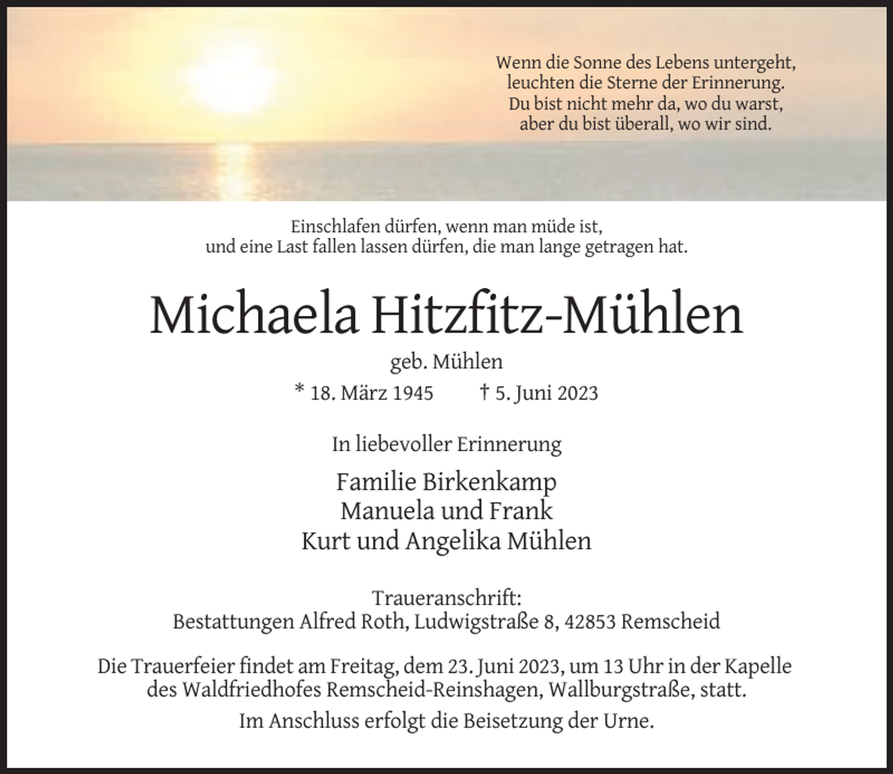 <p>Wenn die Sonne des Lebens untergeht,<br />leuchten die Sterne der Erinnerung.<br />Du bist nicht mehr da, wo du warst,<br />aber du bist überall, wo wir sind.</p><p>Einschlafen dürfen, wenn man müde ist,<br />und eine Last fallen lassen dürfen, die man lange getragen hat.</p><p>Michaela Hitzfitz-Mühlen<br />geb. Mühlen<br />* 18. März 1945<br />† 5. Juni 2023<br />In liebevoller Erinnerung</p><p>Familie Birkenkamp<br />Manuela und Frank<br />Kurt und Angelika Mühlen<br />Traueranschrift:<br />Bestattungen Alfred Roth, Ludwigstraße 8, 42853 Remscheid<br />Die Trauerfeier findet am Freitag, dem 23. Juni 2023, um 13 Uhr in der Kapelle<br />des Waldfriedhofes Remscheid-Reinshagen, Wallburgstraße, statt.<br />Im Anschluss erfolgt die Beisetzung der Urne.</p>