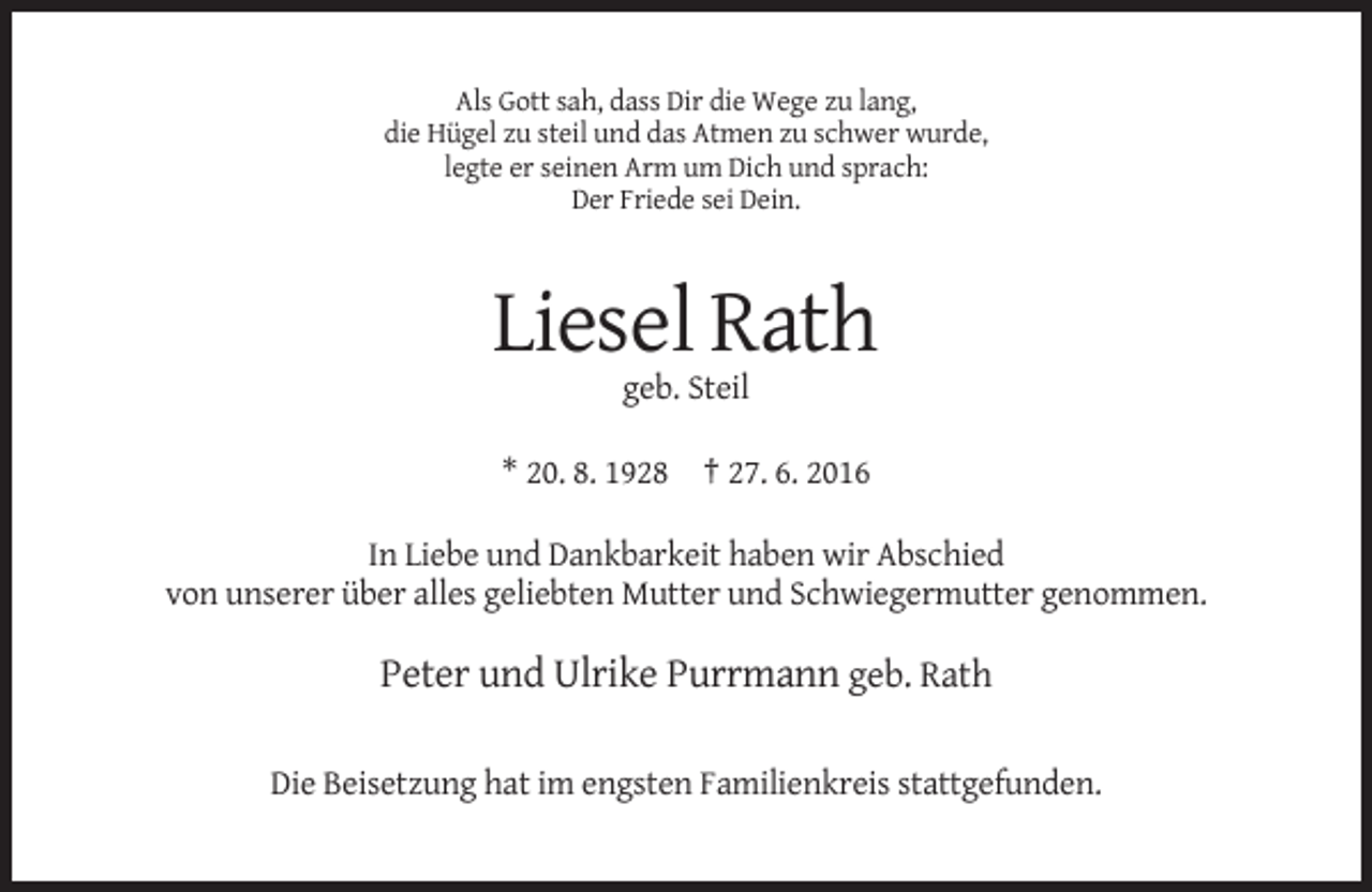 <p>Als Gott sah, dass Dir die Wege zu lang,<br />die Hügel zu steil und das Atmen zu schwer wurde,<br />legte er seinen Arm um Dich und sprach:<br />Der Friede sei Dein.</p><p>Liesel Rath<br />geb. Steil<br />* 20. 8. 1928 † 27. 6. 2016<br />In Liebe und Dankbarkeit haben wir Abschied<br />von unserer über alles geliebten Mutter und Schwiegermutter genommen.</p><p>Peter und Ulrike Purrmann geb. Rath<br />Die Beisetzung hat im engsten Familienkreis stattgefunden.</p>