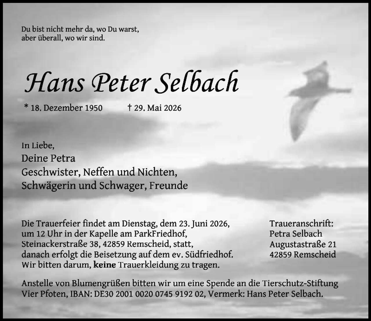 <p>Du bist nicht mehr da, wo Du warst,<br />aber überall, wo wir sind.</p><p>Hans Peter Selbach<br />* 18. Dezember 1950</p><p>† 29. Mai 2026</p><p>In Liebe,</p><p>Deine Petra<br />Geschwister, Neffen und Nichten,<br />Schwägerin und Schwager, Freunde<br />Die Trauerfeier ﬁndet am Dienstag, dem 23. Juni 2026,<br />um 12 Uhr in der Kapelle am ParkFriedhof,<br />Steinackerstraße 38, 42859 Remscheid, statt,<br />danach erfolgt die Beisetzung auf dem ev. Südfriedhof.<br />Wir bitten darum, keine Trauerkleidung zu tragen.</p><p>Traueranschrift:<br />Petra Selbach<br />Augustastraße 21<br />42859 Remscheid</p><p>Anstelle von Blumengrüßen bitten wir um eine Spende an die Tierschutz-Stiftung<br />Vier Pfoten, IBAN: DE30 2001 002745 9192 02, Vermerk: Hans Peter Selbach.</p>