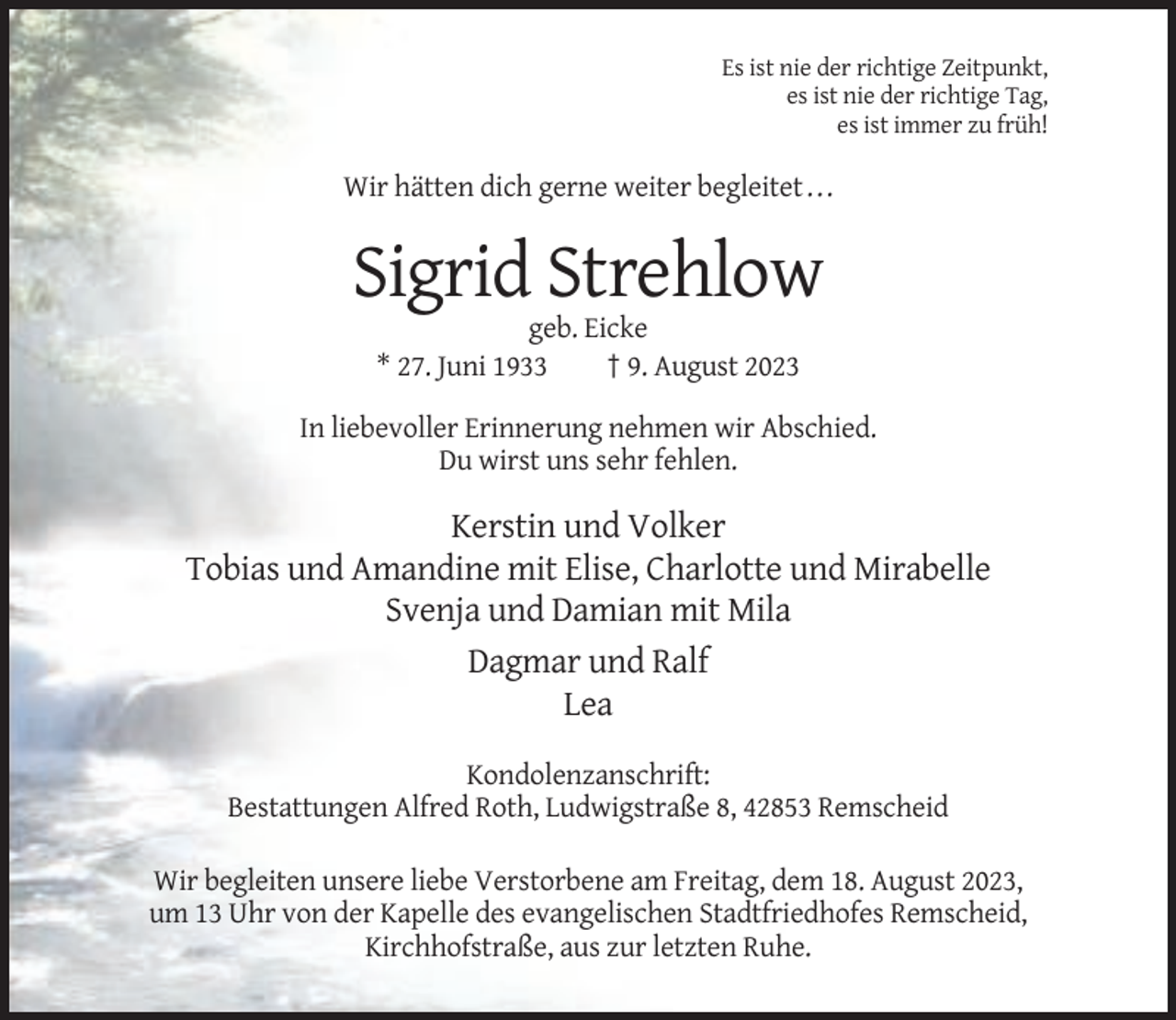 <p>Es ist nie der richtige Zeitpunkt,<br />es ist nie der richtige Tag,<br />es ist immer zu früh!</p><p>Wir hätten dich gerne weiter begleitet . . .</p><p>Sigrid Strehlow<br />geb. Eicke<br />* 27. Juni 1933<br />† 9. August 2023<br />In liebevoller Erinnerung nehmen wir Abschied.<br />Du wirst uns sehr fehlen.</p><p>Kerstin und Volker<br />Tobias und Amandine mit Elise, Charlotte und Mirabelle<br />Svenja und Damian mit Mila<br />Dagmar und Ralf<br />Lea<br />Kondolenzanschrift:<br />Bestattungen Alfred Roth, Ludwigstraße 8, 42853 Remscheid<br />Wir begleiten unsere liebe Verstorbene am Freitag, dem 18. August 2023,<br />um 13 Uhr von der Kapelle des evangelischen Stadtfriedhofes Remscheid,<br />Kirchhofstraße, aus zur letzten Ruhe.</p>