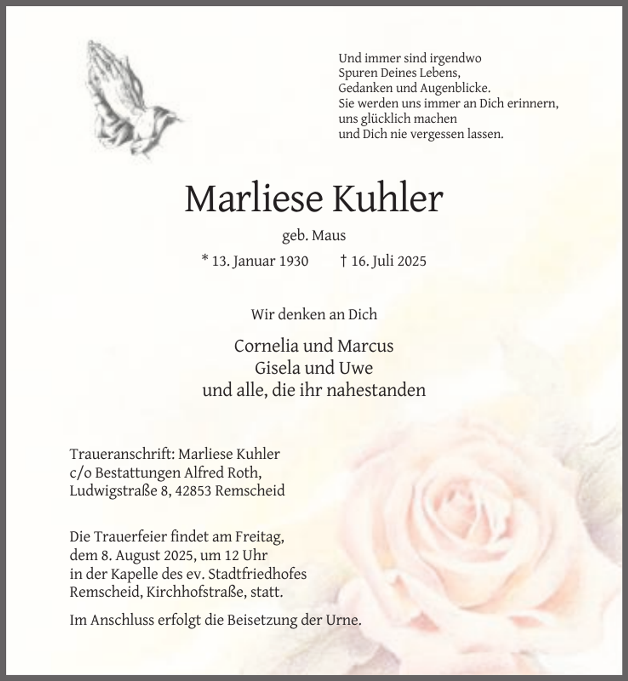 <p>Und immer sind irgendwo<br />Spuren Deines Lebens,<br />Gedanken und Augenblicke.<br />Sie werden uns immer an Dich erinnern,<br />uns glücklich machen<br />und Dich nie vergessen lassen.</p><p>Marliese Kuhler<br />geb. Maus<br />* 13. Januar 1930</p><p>† 16. Juli 2025</p><p>Wir denken an Dich</p><p>Cornelia und Marcus<br />Gisela und Uwe<br />und alle, die ihr nahestanden</p><p>Traueranschrift: Marliese Kuhler<br />c/o Bestattungen Alfred Roth,<br />Ludwigstraße 8, 42853 Remscheid</p><p>Die Trauerfeier findet am Freitag,<br />dem 8. August 2025, um 12 Uhr<br />in der Kapelle des ev. Stadtfriedhofes<br />Remscheid, Kirchhofstraße, statt.<br />Im Anschluss erfolgt die Beisetzung der Urne.</p>