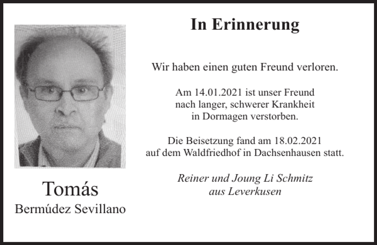 <p>In Erinnerung<br />Wir haben einen guten Freund verloren.<br />Am 14.01.2021 ist unser Freund<br />nach langer, schwerer Krankheit<br />in Dormagen verstorben.<br />Die Beisetzung fand am 18.02.2021<br />auf dem Waldfriedhof in Dachsenhausen statt.</p><p>Tomás</p><p>Bermúdez Sevillano</p><p>Reiner und Joung Li Schmitz<br />aus Leverkusen</p>