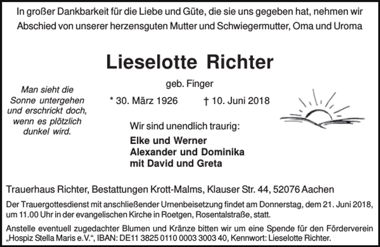 <p>In großer Dankbarkeit für die Liebe und Güte, die sie uns gegeben hat, nehmen wir<br />Abschied von unserer herzensguten Mutter und Schwiegermutter, Oma und Uroma</p><p>Lieselotte Richter<br />Man sieht die<br />Sonne untergehen<br />und erschrickt doch,<br />wenn es plötzlich<br />dunkel wird.</p><p>geb. Finger<br />* 30. März 1926</p><p>† 10. Juni 2018</p><p>Wir sind unendlich traurig:<br />Elke und Werner<br />Alexander und Dominika<br />mit David und Greta</p><p>Trauerhaus Richter, Bestattungen Krott-Malms, Klauser Str. 44, 52076 Aachen<br />Der Trauergottesdienst mit anschließender Urnenbeisetzung findet am Donnerstag, dem 21. Juni 2018,<br />um 11.00 Uhr in der evangelischen Kirche in Roetgen, Rosentalstraße, statt.<br />Anstelle eventuell zugedachter Blumen und Kränze bitten wir um eine Spende für den Förderverein<br />„Hospiz Stella Maris e.V.“, IBAN: DE11 3825 01100003 40, Kennwort: Lieselotte Richter.</p>