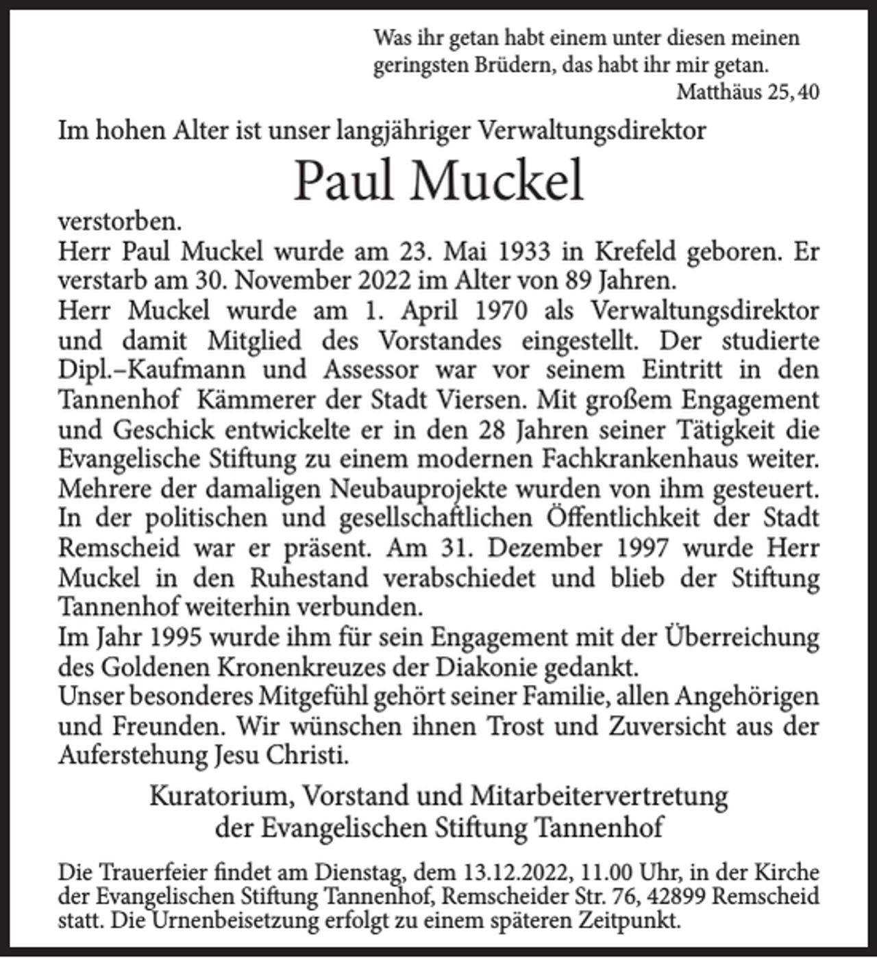 <p>Was ihr getan habt einem unter diesen meinen<br />geringsten Brüdern, das habt ihr mir getan.<br />Matthäus 25, 40</p><p>Im hohen Alter ist unser langjähriger Verwaltungsdirektor</p><p>Paul Muckel</p><p>verstorben.<br />Herr Paul Muckel wurde am 23. Mai 1933 in Krefeld geboren. Er<br />verstarb am 30. November 2022 im Alter von 89 Jahren.<br />Herr Muckel wurde am 1. April 1970 als Verwaltungsdirektor<br />und damit Mitglied des Vorstandes eingestellt. Der studierte<br />Dipl.–Kaufmann und Assessor war vor seinem Eintritt in den<br />Tannenhof Kämmerer der Stadt Viersen. Mit großem Engagement<br />und Geschick entwickelte er in den 28 Jahren seiner Tätigkeit die<br />Evangelische Stiftung zu einem modernen Fachkrankenhaus weiter.<br />Mehrere der damaligen Neubauprojekte wurden von ihm gesteuert.<br />In der politischen und gesellschaftlichen Öffentlichkeit der Stadt<br />Remscheid war er präsent. Am 31. Dezember 1997 wurde Herr<br />Muckel in den Ruhestand verabschiedet und blieb der Stiftung<br />Tannenhof weiterhin verbunden.<br />Im Jahr 1995 wurde ihm für sein Engagement mit der Überreichung<br />des Goldenen Kronenkreuzes der Diakonie gedankt.<br />Unser besonderes Mitgefühl gehört seiner Familie, allen Angehörigen<br />und Freunden. Wir wünschen ihnen Trost und Zuversicht aus der<br />Auferstehung Jesu Christi.</p><p>Kuratorium, Vorstand und Mitarbeitervertretung<br />der Evangelischen Stiftung Tannenhof<br />Die Trauerfeier findet am Dienstag, dem 13.12.2022, 11.00 Uhr, in der Kirche<br />der Evangelischen Stiftung Tannenhof, Remscheider Str. 76, 42899 Remscheid<br />statt. Die Urnenbeisetzung erfolgt zu einem späteren Zeitpunkt.</p>