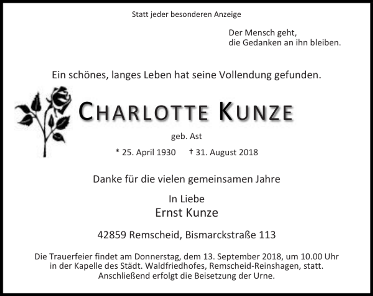 <p>Statt jeder besonderen Anzeige</p><p>Der Mensch geht,<br />die Gedanken an ihn bleiben.</p><p>Ein schönes, langes Leben hat seine Vollendung gefunden.</p><p>C HARLOTTE K UNZE<br />geb. Ast<br />* 25. April 1930</p><p>31. August 2018</p><p>Danke für die vielen gemeinsamen Jahre<br />In Liebe</p><p>Ernst Kunze<br />42859 Remscheid, Bismarckstraße 113<br />Die Trauerfeier findet am Donnerstag, dem 13. September 2018, um 10.00 Uhr<br />in der Kapelle des Städt. Waldfriedhofes, Remscheid-Reinshagen, statt.<br />Anschließend erfolgt die Beisetzung der Urne.</p>