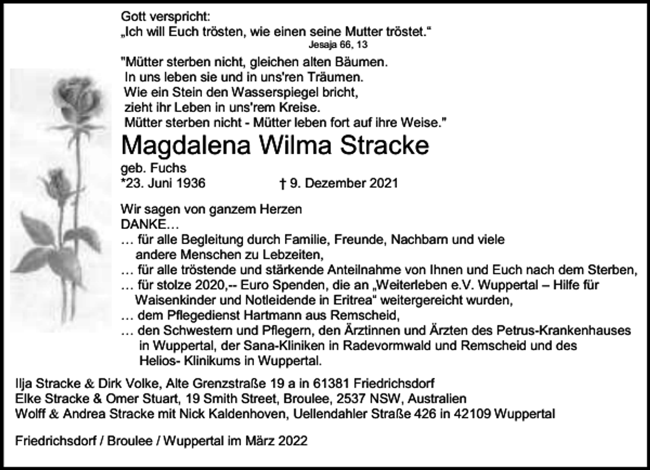 <p>Gott verspricht:<br />„Ich will Euch trösten, wie einen seine Mutter tröstet.“<br />Jesaja 66, 13</p><p>"Mütter sterben nicht, gleichen alten Bäumen.<br />In uns leben sie und in uns'ren Träumen.<br />Wie ein Stein den Wasserspiegel bricht,<br />zieht ihr Leben in uns'rem Kreise.<br />Mütter sterben nicht - Mütter leben fort auf ihre Weise."</p><p>Magdalena Wilma Stracke</p><p>geb. Fuchs<br />*23. Juni 1936</p><p>† 9. Dezember 2021</p><p>Wir sagen von ganzem Herzen<br />DANKE…<br />… für alle Begleitung durch Familie, Freunde, Nachbarn und viele<br />andere Menschen zu Lebzeiten,<br />… für alle tröstende und stärkende Anteilnahme von Ihnen und Euch nach dem Sterben,<br />… für stolze 2020,-- Euro Spenden, die an „Weiterleben e.V. Wuppertal – Hilfe für<br />Waisenkinder und Notleidende in Eritrea“ weitergereicht wurden,<br />… dem Pflegedienst Hartmann aus Remscheid,<br />… den Schwestern und Pflegern, den Ärztinnen und Ärzten des Petrus-Krankenhauses<br />in Wuppertal, der Sana-Kliniken in Radevormwald und Remscheid und des<br />Helios- Klinikums in Wuppertal.<br />Ilja Stracke &amp; Dirk Volke, Alte Grenzstraße 19 a in 61381 Friedrichsdorf<br />Elke Stracke &amp; Omer Stuart, 19 Smith Street, Broulee, 2537 NSW, Australien<br />Wolff &amp; Andrea Stracke mit Nick Kaldenhoven, Uellendahler Straße 426 in 42109 Wuppertal<br />Friedrichsdorf / Broulee / Wuppertal im März 2022</p>