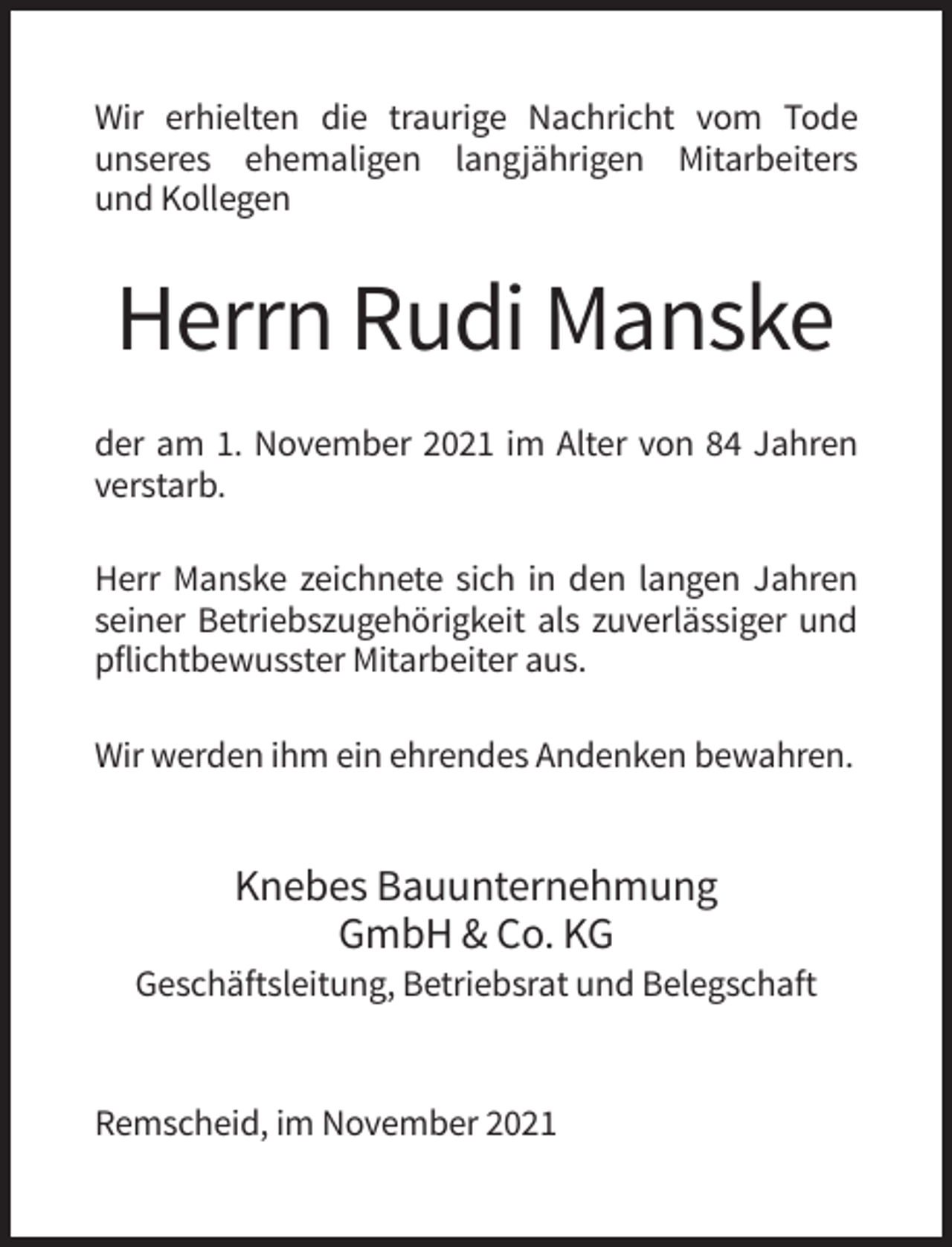 <p>Wir erhielten die traurige Nachricht vom Tode<br />unseres ehemaligen langjährigen Mitarbeiters<br />und Kollegen</p><p>Herrn Rudi Manske<br />der am 1. November 2021 im Alter von 84 Jahren<br />verstarb.<br />Herr Manske zeichnete sich in den langen Jahren<br />seiner Betriebszugehörigkeit als zuverlässiger und<br />pflichtbewusster Mitarbeiter aus.<br />Wir werden ihm ein ehrendes Andenken bewahren.</p><p>Knebes Bauunternehmung<br />GmbH &amp; Co. KG<br />Geschäftsleitung, Betriebsrat und Belegschaft</p><p>Remscheid, im November 2021</p>