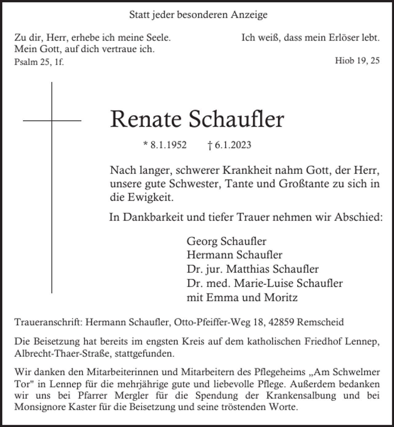 <p>Statt jeder besonderen Anzeige<br />Ich weiß, dass mein Erlöser lebt.</p><p>Zu dir, Herr, erhebe ich meine Seele.<br />Mein Gott, auf dich vertraue ich.</p><p>Hiob 19, 25</p><p>Psalm 25, 1f.</p><p>Renate Schaufler<br />* 8.1.1952</p><p>† 6.1.2023</p><p>Nach langer, schwerer Krankheit nahm Gott, der Herr,<br />unsere gute Schwester, Tante und Großtante zu sich in<br />die Ewigkeit.<br />In Dankbarkeit und tiefer Trauer nehmen wir Abschied:<br />Georg Schaufler<br />Hermann Schaufler<br />Dr. jur. Matthias Schaufler<br />Dr. med. Marie-Luise Schaufler<br />mit Emma und Moritz<br />Traueranschrift: Hermann Schaufler, Otto-Pfeiffer-Weg 18, 42859 Remscheid<br />Die Beisetzung hat bereits im engsten Kreis auf dem katholischen Friedhof Lennep,<br />Albrecht-Thaer-Straße, stattgefunden.<br />Wir danken den Mitarbeiterinnen und Mitarbeitern des Pflegeheims „Am Schwelmer<br />Tor" in Lennep für die mehrjährige gute und liebevolle Pflege. Außerdem bedanken<br />wir uns bei Pfarrer Mergler für die Spendung der Krankensalbung und bei<br />Monsignore Kaster für die Beisetzung und seine tröstenden Worte.</p>