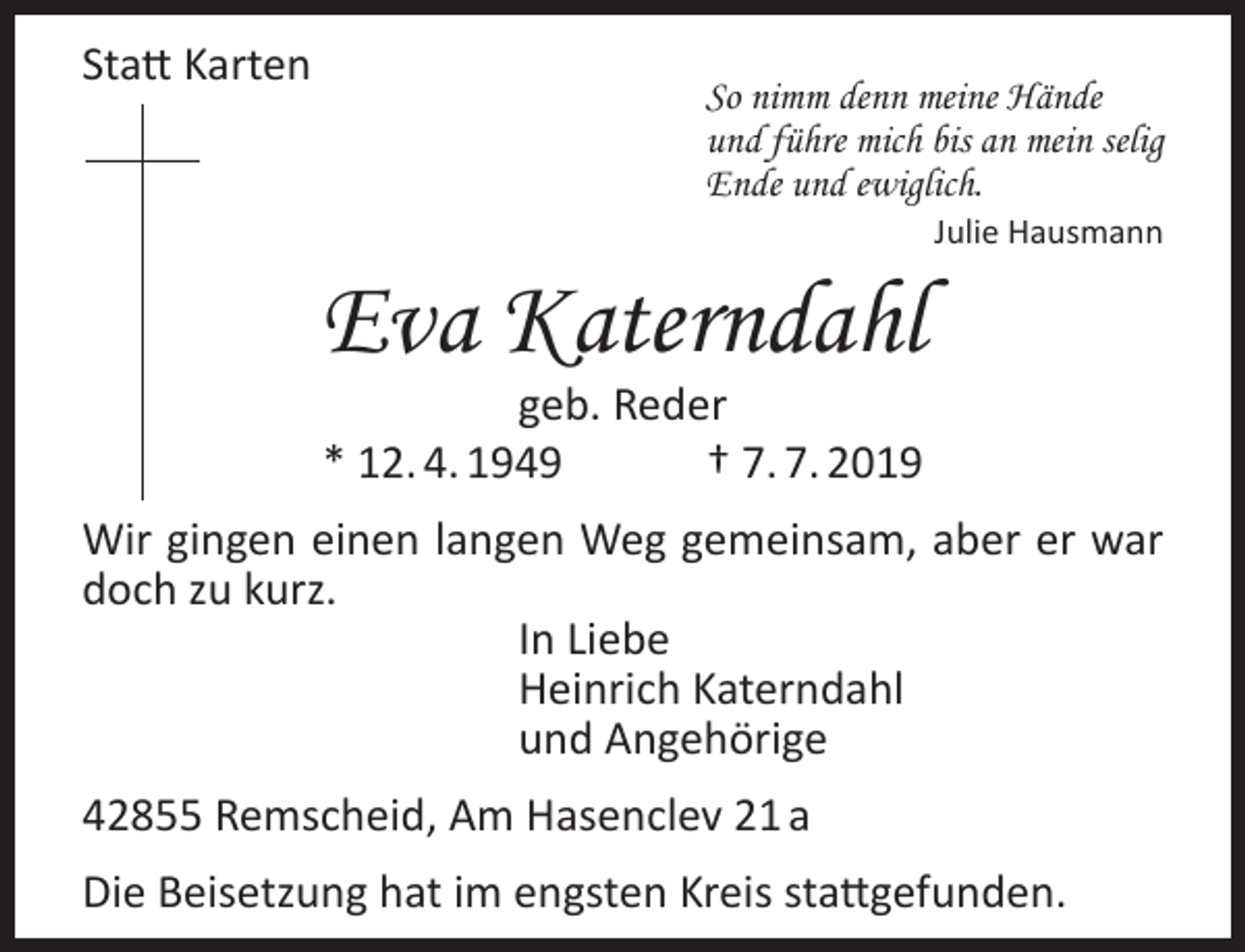 <p>Statt Karten</p><p>So nimm denn meine Hände<br />und führe mich bis an mein selig<br />Ende und ewiglich.</p><p>Eva Katerndahl</p><p>Julie Hausmann</p><p>geb. Reder<br />* 12. 4. 1949<br />† 7. 7. 2019</p><p>Wir gingen einen langen Weg gemeinsam, aber er war<br />doch zu kurz.<br />In Liebe<br />Heinrich Katerndahl<br />und Angehörige<br />42855 Remscheid, Am Hasenclev 21 a<br />Die Beisetzung hat im engsten Kreis stattgefunden.</p>