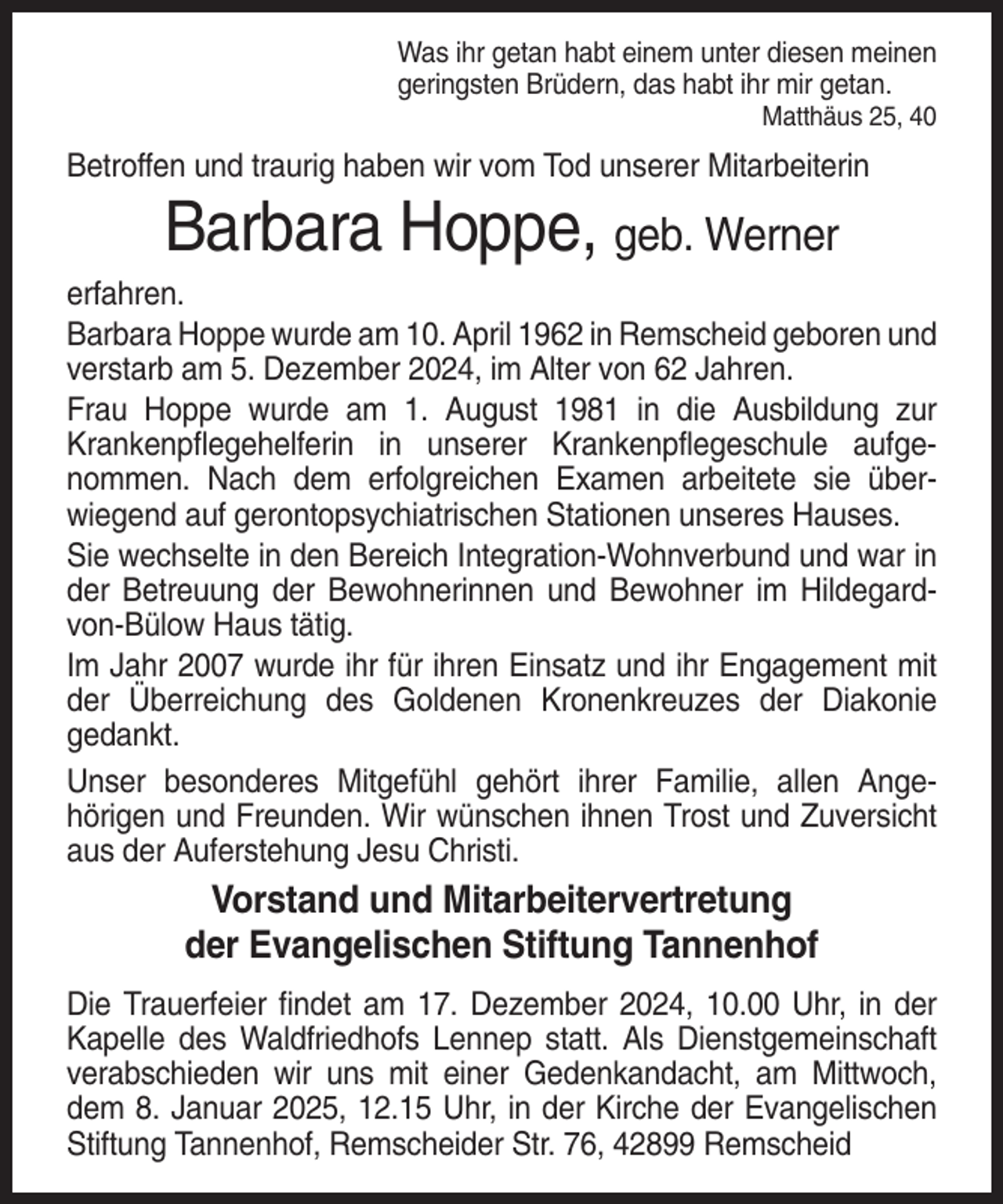 <p>Was ihr getan habt einem unter diesen meinen<br />geringsten Brüdern, das habt ihr mir getan.<br />Matthäus 25, 40</p><p>Betroffen und traurig haben wir vom Tod unserer Mitarbeiterin</p><p>Barbara Hoppe, geb. Werner<br />erfahren.<br />Barbara Hoppe wurde am 10. April 1962 in Remscheid geboren und<br />verstarb am 5. Dezember 2024, im Alter von 62 Jahren.<br />Frau Hoppe wurde am 1. August 1981 in die Ausbildung zur<br />Krankenpflegehelferin in unserer Krankenpflegeschule aufgenommen. Nach dem erfolgreichen Examen arbeitete sie überwiegend auf gerontopsychiatrischen Stationen unseres Hauses.<br />Sie wechselte in den Bereich Integration-Wohnverbund und war in<br />der Betreuung der Bewohnerinnen und Bewohner im Hildegardvon-Bülow Haus tätig.<br />Im Jahr 2007 wurde ihr für ihren Einsatz und ihr Engagement mit<br />der Überreichung des Goldenen Kronenkreuzes der Diakonie<br />gedankt.<br />Unser besonderes Mitgefühl gehört ihrer Familie, allen Angehörigen und Freunden. Wir wünschen ihnen Trost und Zuversicht<br />aus der Auferstehung Jesu Christi.</p><p>Vorstand und Mitarbeitervertretung<br />der Evangelischen Stiftung Tannenhof<br />Die Trauerfeier findet am 17. Dezember 2024, 10.00 Uhr, in der<br />Kapelle des Waldfriedhofs Lennep statt. Als Dienstgemeinschaft<br />verabschieden wir uns mit einer Gedenkandacht, am Mittwoch,<br />dem 8. Januar 2025, 12.15 Uhr, in der Kirche der Evangelischen<br />Stiftung Tannenhof, Remscheider Str. 76, 42899 Remscheid</p>