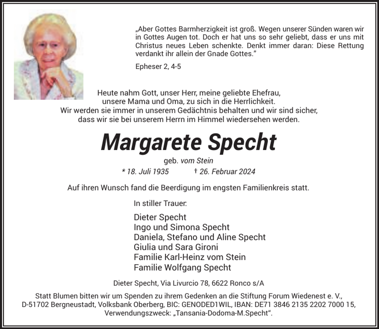 <p>„Aber Gottes Barmherzigkeit ist groß. Wegen unserer Sünden waren wir<br />in Gottes Augen tot. Doch er hat uns so sehr geliebt, dass er uns mit<br />Christus neues Leben schenkte. Denkt immer daran: Diese Rettung<br />verdankt ihr allein der Gnade Gottes.”<br />Epheser 2, 4-5</p><p>Heute nahm Gott, unser Herr, meine geliebte Ehefrau,<br />unsere Mama und Oma, zu sich in die Herrlichkeit.<br />Wir werden sie immer in unserem Gedächtnis behalten und wir sind sicher,<br />dass wir sie bei unserem Herrn im Himmel wiedersehen werden.</p><p>Margarete Specht<br />geb. vom Stein<br />* 18. Juli 1935<br />† 26. Februar 2024</p><p>Auf ihren Wunsch fand die Beerdigung im engsten Familienkreis statt.<br />In stiller Trauer:</p><p>Dieter Specht<br />Ingo und Simona Specht<br />Daniela, Stefano und Aline Specht<br />Giulia und Sara Gironi<br />Familie Karl-Heinz vom Stein<br />Familie Wolfgang Specht<br />Dieter Specht, Via Livurcio 78, 6622 Ronco s/A<br />Statt Blumen bitten wir um Spenden zu ihrem Gedenken an die Stiftung Forum Wiedenest e. V.,<br />D-51702 Bergneustadt, Volksbank Oberberg, BIC: GENODED1WIL, IBAN: DE71 3846 2135 2202 7000 15,<br />Verwendungszweck: „Tansania-Dodoma-M.Specht“.</p>