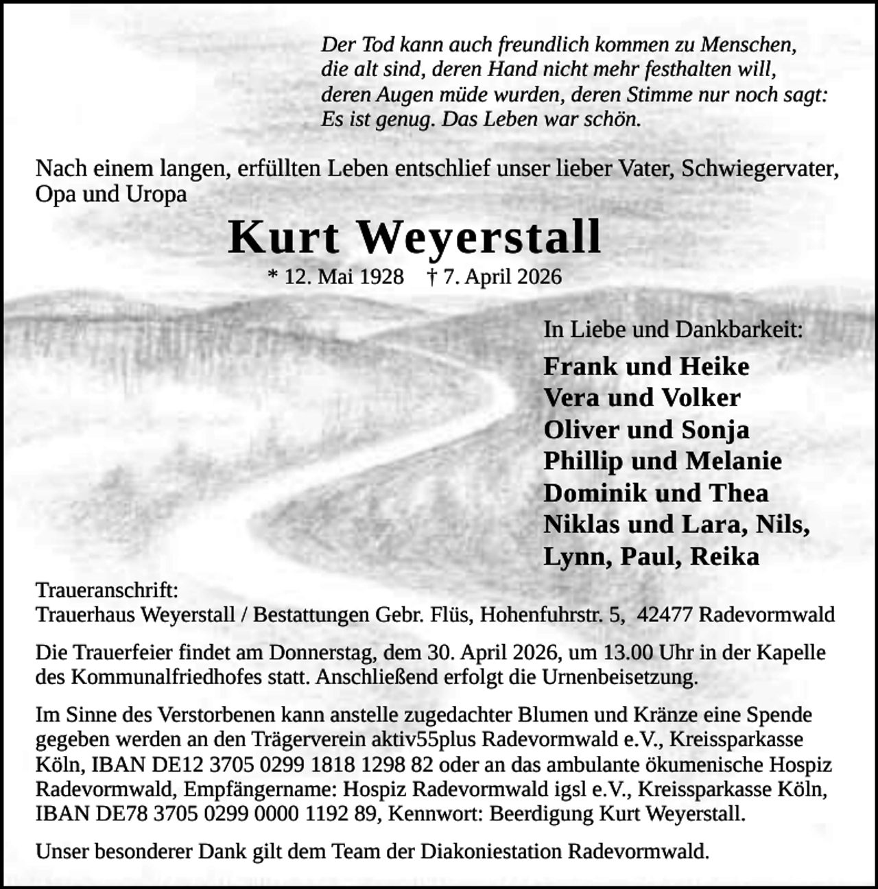 <p>Der Tod kann auch freundlich kommen zu Menschen,<br />die alt sind, deren Hand nicht mehr festhalten will,<br />deren Augen müde wurden, deren Stimme nur noch sagt:<br />Es ist genug. Das Leben war schön.</p><p>Nach einem langen, erfüllten Leben entschlief unser lieber Vater, Schwiegervater,<br />Opa und Uropa</p><p>Kurt Weyerstall<br />* 12. Mai 1928</p><p>† 7. April 2026</p><p>In Liebe und Dankbarkeit:</p><p>Frank und Heike<br />Vera und Volker<br />Oliver und Sonja<br />Phillip und Melanie<br />Dominik und Thea<br />Niklas und Lara, Nils,<br />Lynn, Paul, Reika<br />Traueranschrift:<br />Trauerhaus Weyerstall / Bestattungen Gebr. Flüs, Hohenfuhrstr. 5, 42477 Radevormwald<br />Die Trauerfeier findet am Donnerstag, dem 30. April 2026, um 13.00 Uhr in der Kapelle<br />des Kommunalfriedhofes statt. Anschließend erfolgt die Urnenbeisetzung.<br />Im Sinne des Verstorbenen kann anstelle zugedachter Blumen und Kränze eine Spende<br />gegeben werden an den Trägerverein aktiv55plus Radevormwald e.V., Kreissparkasse<br />Köln, IBAN DE12 3705 0299 1818 1292 oder an das ambulante ökumenische Hospiz<br />Radevormwald, Empfängername: Hospiz Radevormwald igsl e.V., Kreissparkasse Köln,<br />IBAN DE78 3705 0299 0000 1192 89, Kennwort: Beerdigung Kurt Weyerstall.<br />Unser besonderer Dank gilt dem Team der Diakoniestation Radevormwald.</p>