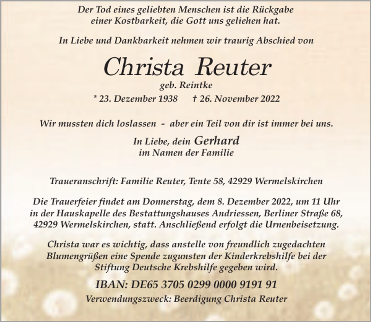 <p>Der Tod eines geliebten Menschen ist die Rückgabe<br />einer Kostbarkeit, die Gott uns geliehen hat.<br />In Liebe und Dankbarkeit nehmen wir traurig Abschied von</p><p>geb. Reintke</p><p>* 23. Dezember 1938</p><p>† 26. November 2022</p><p>Wir mussten dich loslassen - aber ein Teil von dir ist immer bei uns.<br />In Liebe, dein Gerhard<br />im Namen der Familie<br />Traueranschrift: Familie Reuter, Tente 58, 42929 Wermelskirchen<br />Die Trauerfeier findet am Donnerstag, dem 8. Dezember 2022, um 11 Uhr<br />in der Hauskapelle des Bestattungshauses Andriessen, Berliner Straße 68,<br />42929 Wermelskirchen, statt. Anschließend erfolgt die Urnenbeisetzung.<br />Christa war es wichtig, dass anstelle von freundlich zugedachten<br />Blumengrüßen eine Spende zugunsten der Kinderkrebshilfe bei der<br />Stiftung Deutsche Krebshilfe gegeben wird.</p><p>IBAN: DE65 3705 0299 0000 91<br />Verwendungszweck: Beerdigung Christa Reuter</p>