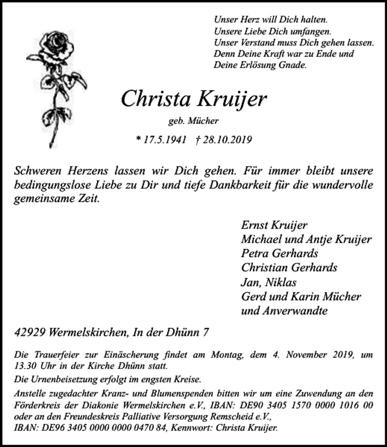 <p>Unser Herz will Dich halten.<br />Unsere Liebe Dich umfangen.<br />Unser Verstand muss Dich gehen lassen.<br />Denn Deine Kraft war zu Ende und<br />Deine Erlösung Gnade.</p><p>Christa Kruijer<br />geb. Mücher</p><p>* 17.5.1941 † 28.10.2019</p><p>Schweren Herzens lassen wir Dich gehen. Für immer bleibt unsere<br />bedingungslose Liebe zu Dir und tiefe Dankbarkeit für die wundervolle<br />gemeinsame Zeit.<br />Ernst Kruijer<br />Michael und Antje Kruijer<br />Petra Gerhards<br />Christian Gerhards<br />Jan, Niklas<br />Gerd und Karin Mücher<br />und Anverwandte<br />42929 Wermelskirchen, In der Dhünn 7<br />Die Trauerfeier zur Einäscherung findet am Montag, dem 4. November 2019, um<br />13.30 Uhr in der Kirche Dhünn statt.<br />Die Urnenbeisetzung erfolgt im engsten Kreise.<br />Anstelle zugedachter Kranz- und Blumenspenden bitten wir um eine Zuwendung an den<br />Förderkreis der Diakonie Wermelskirchen e.V., IBAN: DE90 3405 157000 1016 00<br />oder an den Freundeskreis Palliative Versorgung Remscheid e.V.,<br />IBAN: DE96 3405 0470 84, Kennwort: Christa Kruijer.</p>