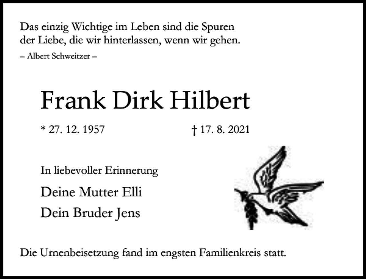 <p>Das einzig Wichtige im Leben sind die Spuren<br />der Liebe, die wir hinterlassen, wenn wir gehen.<br />– Albert Schweitzer –</p><p>Frank Dirk Hilbert<br />* 27. 12. 1957</p><p>† 17. 8. 2021</p><p>In liebevoller Erinnerung</p><p>Deine Mutter Elli<br />Dein Bruder Jens<br />Die Urnenbeisetzung fand im engsten Familienkreis statt.</p>