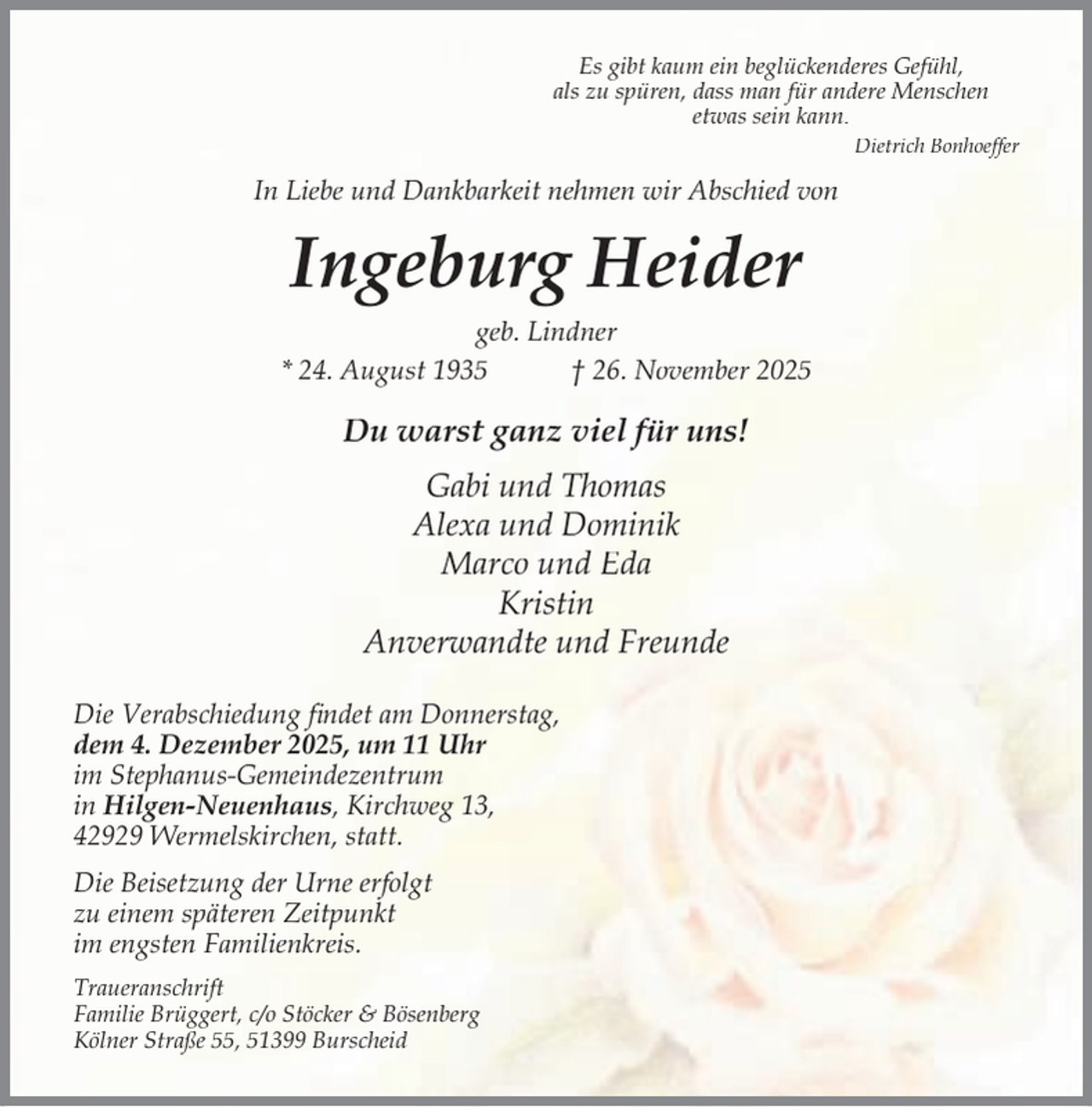 <p>Es gibt kaum ein beglückenderes Gefühl,<br />als zu spüren, dass man für andere Menschen<br />etwas sein kann.<br />Dietrich Bonhoeffer</p><p>In Liebe und Dankbarkeit nehmen wir Abschied von</p><p>Ingeburg Heider<br />geb. Lindner<br />* 24. August 1935<br />† 26. November 2025</p><p>Du warst ganz viel für uns!<br />Gabi und Thomas<br />Alexa und Dominik<br />Marco und Eda<br />Kristin<br />Anverwandte und Freunde<br />Die Verabschiedung ﬁndet am Donnerstag,<br />dem 4. Dezember 2025, um 11 Uhr<br />im Stephanus-Gemeindezentrum<br />in Hilgen-Neuenhaus, Kirchweg 13,<br />42929 Wermelskirchen, statt.<br />Die Beisetzung der Urne erfolgt<br />zu einem späteren Zeitpunkt<br />im engsten Familienkreis.<br />Traueranschrift<br />Familie Brüggert, c/o Stöcker &amp; Bösenberg<br />Kölner Straße 55, 51399 Burscheid</p>