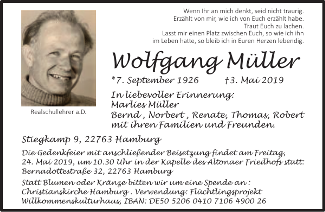 <p>Wenn Ihr an mich denkt, seid nicht traurig.<br />Erzählt von mir, wie ich von Euch erzählt habe.<br />Traut Euch zu lachen.<br />Lasst mir einen Platz zwischen Euch, so wie ich ihn<br />im Leben hatte, so bleib ich in Euren Herzen lebendig.</p><p>Wolfgang Müller<br />* 7. September 1926</p><p>Realschullehrer a.D.</p><p>†3. Mai 2019</p><p>In liebevoller Erinnerung:<br />Marlies Müller<br />Bernd , Norbert , Renate, Thomas, Robert<br />mit ihren Familien und Freunden.</p><p>Stiegkamp 9, 22763 Hamburg<br />Die Gedenkfeier mit anschließender Beisetzung findet am Freitag,<br />24. Mai 2019, um 10.30 Uhr in der Kapelle des Altonaer Friedhofs statt:<br />Bernadottestraße 32, 22763 Hamburg<br />Statt Blumen oder Kränze bitten wir um eine Spende an :<br />Christianskirche Hamburg . Verwendung: Flüchtlingsprojekt<br />Willkommenskulturhaus, IBAN: DE50 5206 0410 7106 4900 26</p>