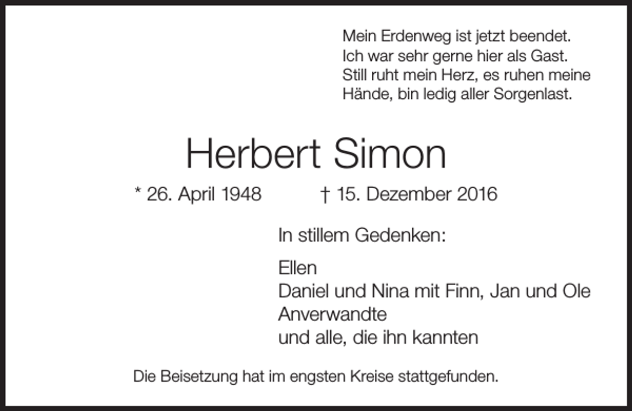 <p>Mein Erdenweg ist jetzt beendet.<br />Ich war sehr gerne hier als Gast.<br />Still ruht mein Herz, es ruhen meine<br />Hände, bin ledig aller Sorgenlast.</p><p>Herbert Simon</p><p>* 26. April 1948</p><p>† 15. Dezember 2016</p><p>In stillem Gedenken:<br />Ellen<br />Daniel und Nina mit Finn, Jan und Ole<br />Anverwandte<br />und alle, die ihn kannten<br />Die Beisetzung hat im engsten Kreise stattgefunden.</p>