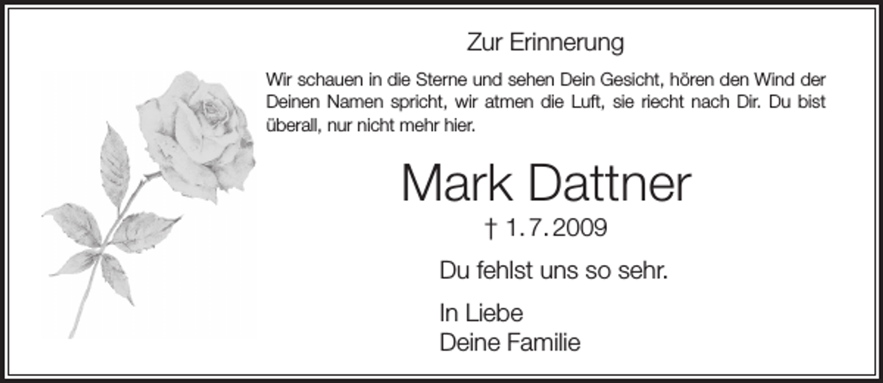 <p>Zur Erinnerung<br />Wir schauen in die Sterne und sehen Dein Gesicht, hören den Wind der<br />Deinen Namen spricht, wir atmen die Luft, sie riecht nach Dir. Du bist<br />überall, nur nicht mehr hier.</p><p>Mark Dattner<br />† 1. 7. 2009</p><p>Du fehlst uns so sehr.<br />In Liebe<br />Deine Familie</p>