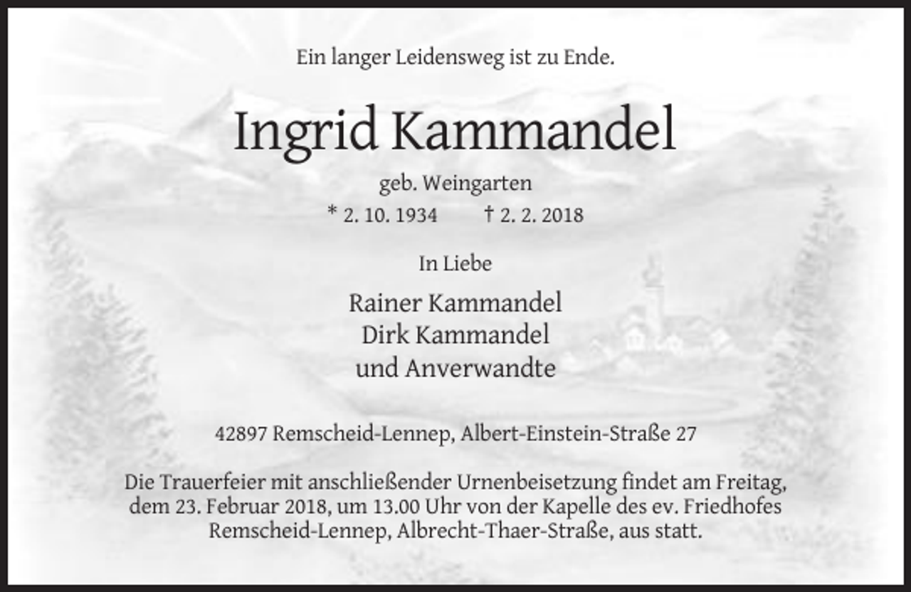 <p>Ein langer Leidensweg ist zu Ende.</p><p>Ingrid Kammandel<br />geb. Weingarten<br />* 2. 10. 1934<br />† 2. 2. 2018<br />In Liebe</p><p>Rainer Kammandel<br />Dirk Kammandel<br />und Anverwandte<br />42897 Remscheid-Lennep, Albert-Einstein-Straße 27<br />Die Trauerfeier mit anschließender Urnenbeisetzung findet am Freitag,<br />dem 23. Februar 2018, um 13.00 Uhr von der Kapelle des ev. Friedhofes<br />Remscheid-Lennep, Albrecht-Thaer-Straße, aus statt.</p>