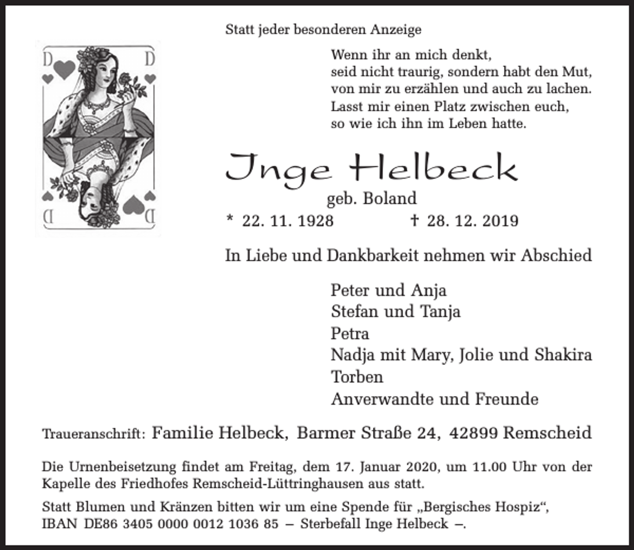 <p>Statt jeder besonderen Anzeige<br />Wenn ihr an mich denkt,<br />seid nicht traurig, sondern habt den Mut,<br />von mir zu erzählen und auch zu lachen.<br />Lasst mir einen Platz zwischen euch,<br />so wie ich ihn im Leben hatte.</p><p>Inge Helbeck</p><p>geb. Boland<br />* 22. 11. 1928<br />† 28. 12. 2019<br />In Liebe und Dankbarkeit nehmen wir Abschied<br />Peter und Anja<br />Stefan und Tanja<br />Petra<br />Nadja mit Mary, Jolie und Shakira<br />Torben<br />Anverwandte und Freunde</p><p>Traueranschrift:</p><p>Familie Helbeck, Barmer Straße 24, 42899 Remscheid</p><p>Die Urnenbeisetzung findet am Freitag, dem 17. Januar 2020, um 11.00 Uhr von der<br />Kapelle des Friedhofes Remscheid-Lüttringhausen aus statt.<br />Statt Blumen und Kränzen bitten wir um eine Spende für „Bergisches Hospiz“,<br />IBAN DE86 3405 0012 1036 85 – Sterbefall Inge Helbeck –.</p>