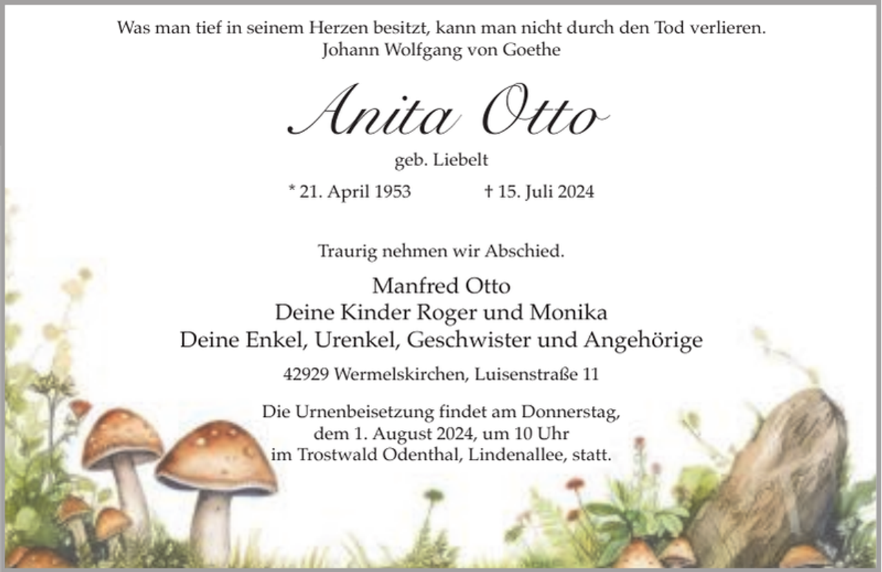 <p>Was man tief in seinem Herzen besitzt, kann man nicht durch den Tod verlieren.<br />Johann Wolfgang von Goethe</p><p>Anita Otto<br />geb. Liebelt</p><p>* 21. April 1953</p><p>† 15. Juli 2024</p><p>Traurig nehmen wir Abschied.</p><p>Manfred Otto<br />Deine Kinder Roger und Monika<br />Deine Enkel, Urenkel, Geschwister und Angehörige<br />42929 Wermelskirchen, Luisenstraße 11<br />Die Urnenbeisetzung findet am Donnerstag,<br />dem 1. August 2024, um 10 Uhr<br />im Trostwald Odenthal, Lindenallee, statt.</p>