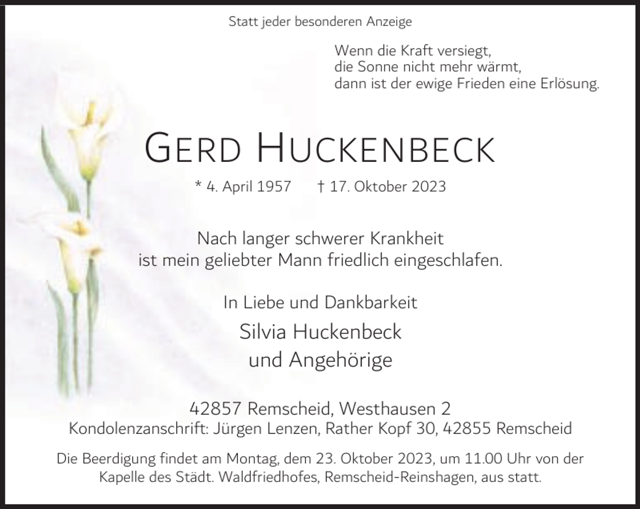 <p>Statt jeder besonderen Anzeige</p><p>Wenn die Kraft versiegt,<br />die Sonne nicht mehr wärmt,<br />dann ist der ewige Frieden eine Erlösung.</p><p>G ERD H UCKENBECK<br />* 4. April 1957</p><p>† 17. Oktober 2023</p><p>Nach langer schwerer Krankheit<br />ist mein geliebter Mann friedlich eingeschlafen.<br />In Liebe und Dankbarkeit</p><p>Silvia Huckenbeck<br />und Angehörige<br />42857 Remscheid, Westhausen 2</p><p>Kondolenzanschrift: Jürgen Lenzen, Rather Kopf 30, 42855 Remscheid<br />Die Beerdigung findet am Montag, dem 23. Oktober 2023, um 11.00 Uhr von der<br />Kapelle des Städt. Waldfriedhofes, Remscheid-Reinshagen, aus statt.</p>