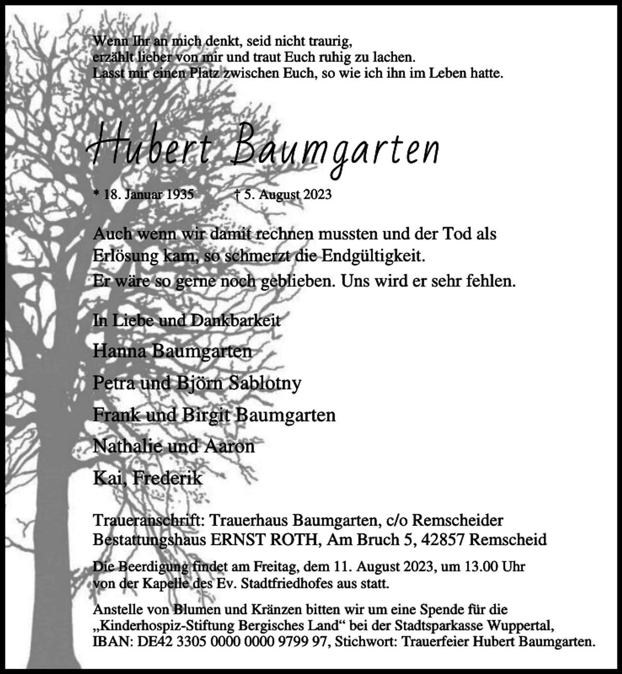 <p>Wenn Ihr an mich denkt, seid nicht traurig,<br />erzählt lieber von mir und traut Euch ruhig zu lachen.<br />Lasst mir einen Platz zwischen Euch, so wie ich ihn im Leben hatte.</p><p>Hubert Baumgarten<br />* 18. Januar 1935</p><p>† 5. August 2023</p><p>Auch wenn wir damit rechnen mussten und der Tod als<br />Erlösung kam, so schmerzt die Endgültigkeit.<br />Er wäre so gerne noch geblieben. Uns wird er sehr fehlen.<br />In Liebe und Dankbarkeit</p><p>Hanna Baumgarten<br />Petra und Björn Sablotny<br />Frank und Birgit Baumgarten<br />Nathalie und Aaron<br />Kai, Frederik<br />Traueranschrift: Trauerhaus Baumgarten, c/o Remscheider<br />Bestattungshaus ERNST ROTH, Am Bruch 5, 42857 Remscheid<br />Die Beerdigung findet am Freitag, dem 11. August 2023, um 13.00 Uhr<br />von der Kapelle des Ev. Stadtfriedhofes aus statt.<br />Anstelle von Blumen und Kränzen bitten wir um eine Spende für die<br />„Kinderhospiz-Stiftung Bergisches Land“ bei der Stadtsparkasse Wuppertal,<br />IBAN: DE42 3305 9797, Stichwort: Trauerfeier Hubert Baumgarten.</p>