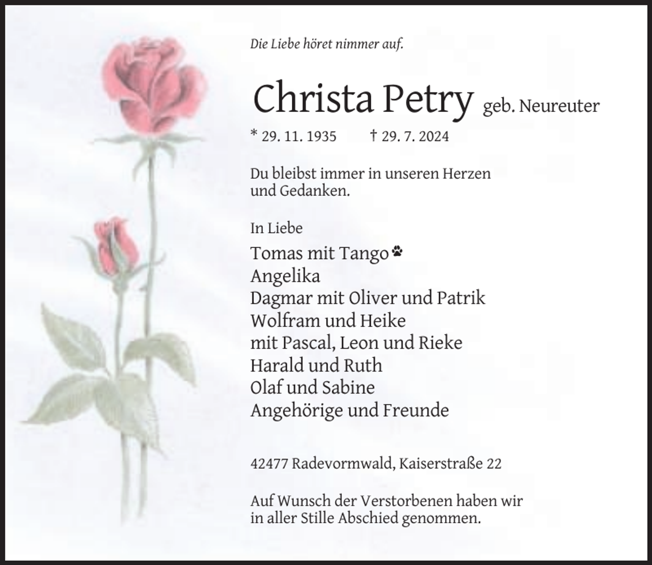 <p>Die Liebe höret nimmer auf.</p><p>Christa Petry geb. Neureuter<br />* 29. 11. 1935</p><p>† 29. 7. 2024</p><p>Du bleibst immer in unseren Herzen<br />und Gedanken.<br />In Liebe</p><p>Tomas mit Tango<br />Angelika<br />Dagmar mit Oliver und Patrik<br />Wolfram und Heike<br />mit Pascal, Leon und Rieke<br />Harald und Ruth<br />Olaf und Sabine<br />Angehörige und Freunde<br />42477 Radevormwald, Kaiserstraße 22<br />Auf Wunsch der Verstorbenen haben wir<br />in aller Stille Abschied genommen.</p>