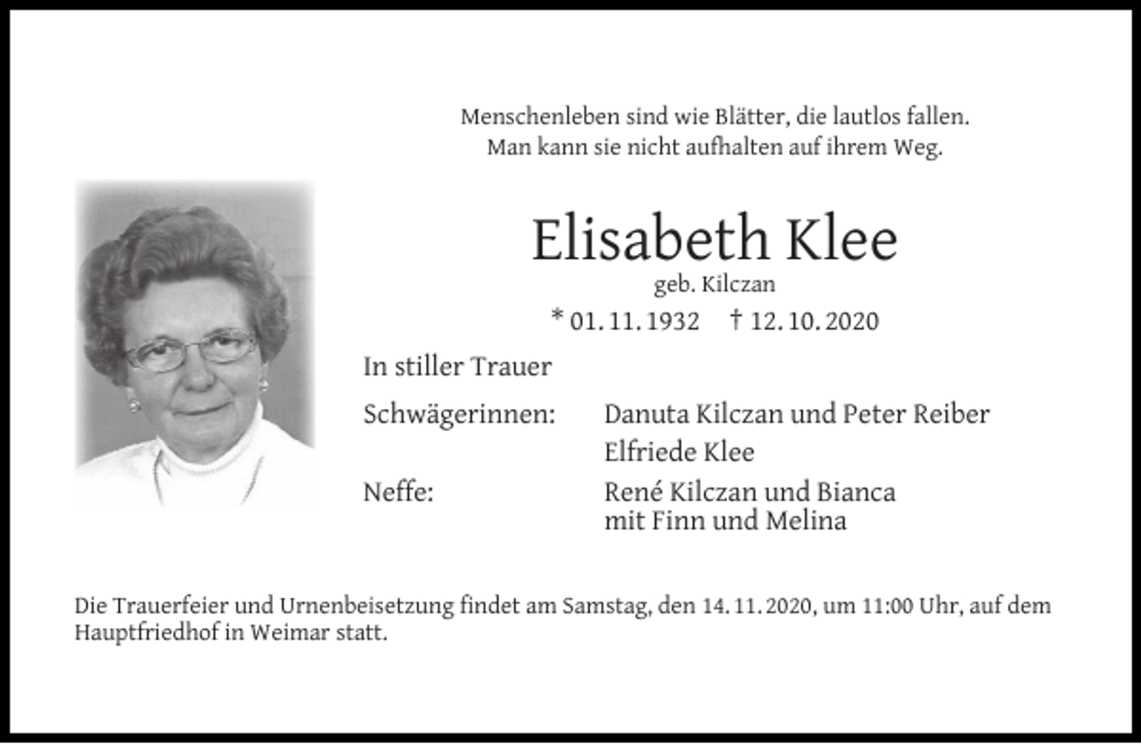 <p>Menschenleben sind wie Blätter, die lautlos fallen.<br />Man kann sie nicht aufhalten auf ihrem Weg.</p><p>Elisabeth Klee<br />geb. Kilczan</p><p>* 01. 11. 1932</p><p>† 12. 10. 2020</p><p>In stiller Trauer<br />Schwägerinnen:<br />Neffe:</p><p>Danuta Kilczan und Peter Reiber<br />Elfriede Klee<br />René Kilczan und Bianca<br />mit Finn und Melina</p><p>Die Trauerfeier und Urnenbeisetzung ﬁndet am Samstag, den 14. 11. 2020, um 11:00 Uhr, auf dem<br />Hauptfriedhof in Weimar statt.</p>