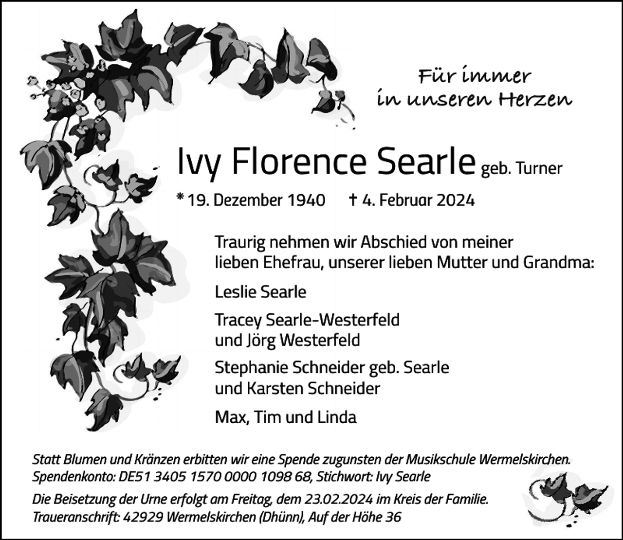 <p>Für immer<br />in unseren Herzen</p><p>Ivy Florence Searle geb. Turner<br />k</p><p>19. Dezember 1940</p><p>= 4. Februar 2024</p><p>Traurig nehmen wir Abschied von meiner<br />lieben Ehefrau, unserer lieben Mutter und Grandma:<br />Leslie Searle<br />Tracey Searle-Westerfeld<br />und Jörg Westerfeld<br />Stephanie Schneider geb. Searle<br />und Karsten Schneider<br />Max, Tim und Linda<br />Statt Blumen und Kränzen erbitten wir eine Spende zugunsten der Musikschule Wermelskirchen.<br />Spendenkonto: DE51 3405 157000 1098 68, Stichwort: Ivy Searle<br />Die Beisetzung der Urne erfolgt am Freitag, dem 23.02.2024 im Kreis der Familie.<br />Traueranschrift: 42929 Wermelskirchen (Dhünn), Auf der Höhe 36</p>