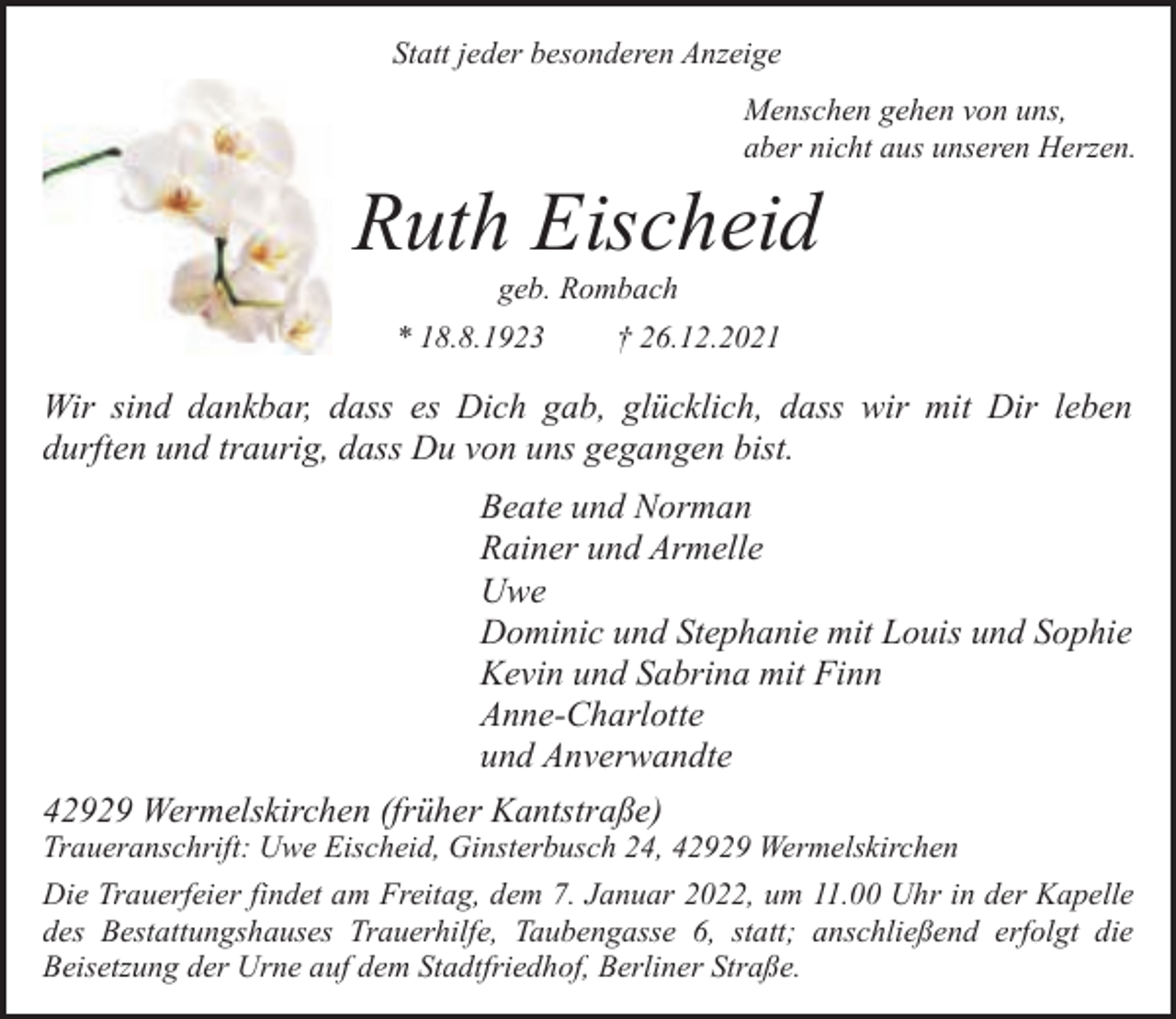 <p>Statt jeder besonderen Anzeige<br />Menschen gehen von uns,<br />aber nicht aus unseren Herzen.</p><p>Ruth Eischeid<br />geb. Rombach</p><p>* 18.8.1923</p><p>† 26.12.2021</p><p>Wir sind dankbar, dass es Dich gab, glücklich, dass wir mit Dir leben<br />durften und traurig, dass Du von uns gegangen bist.<br />Beate und Norman<br />Rainer und Armelle<br />Uwe<br />Dominic und Stephanie mit Louis und Sophie<br />Kevin und Sabrina mit Finn<br />Anne-Charlotte<br />und Anverwandte<br />42929 Wermelskirchen (früher Kantstraße)</p><p>Traueranschrift: Uwe Eischeid, Ginsterbusch 24, 42929 Wermelskirchen<br />Die Trauerfeier findet am Freitag, dem 7. Januar 2022, um 11.00 Uhr in der Kapelle<br />des Bestattungshauses Trauerhilfe, Taubengasse 6, statt; anschließend erfolgt die<br />Beisetzung der Urne auf dem Stadtfriedhof, Berliner Straße.</p>