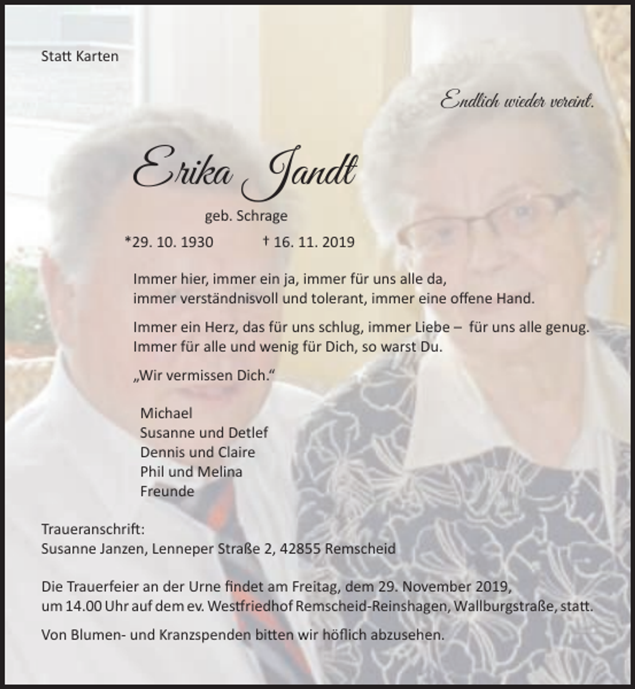 <p>Statt Karten</p><p>Endlich wieder vereint.</p><p>Erika Jandt<br />geb. Schrage<br />*29. 10. 1930</p><p>† 16. 11. 2019</p><p>Immer hier, immer ein ja, immer für uns alle da,<br />immer verständnisvoll und tolerant, immer eine offene Hand.<br />Immer ein Herz, das für uns schlug, immer Liebe – für uns alle genug.<br />Immer für alle und wenig für Dich, so warst Du.<br />„Wir vermissen Dich.“<br />Michael<br />Susanne und Detlef<br />Dennis und Claire<br />Phil und Melina<br />Freunde<br />Traueranschrift:<br />Susanne Janzen, Lenneper Straße 2, 42855 Remscheid<br />Die Trauerfeier an der Urne findet am Freitag, dem 29. November 2019,<br />um 14.00 Uhr auf dem ev. Westfriedhof Remscheid-Reinshagen, Wallburgstraße, statt.<br />Von Blumen- und Kranzspenden bitten wir höflich abzusehen.</p>