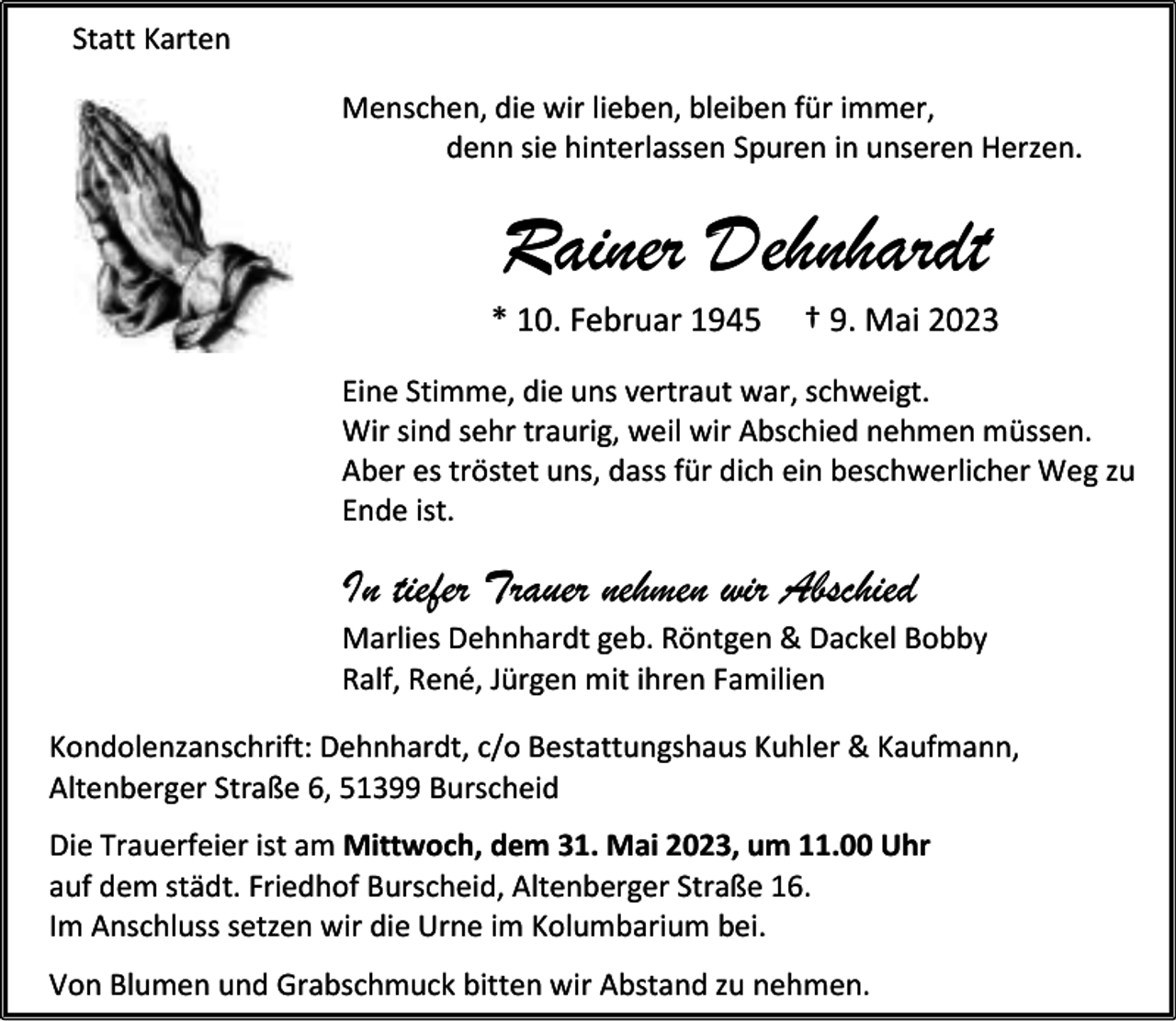 <p>Statt Karten<br />Menschen, die wir lieben, bleiben für immer,<br />denn sie hinterlassen Spuren in unseren Herzen.</p><p>Rainer Dehnhardt</p><p>* 10. Februar 1945</p><p>† 9. Mai 2023</p><p>Eine Stimme, die uns vertraut war, schweigt.<br />Wir sind sehr traurig, weil wir Abschied nehmen müssen.<br />Aber es tröstet uns, dass für dich ein beschwerlicher Weg zu<br />Ende ist.</p><p>In tiefer Trauer nehmen wir Abschied</p><p>Marlies Dehnhardt geb. Röntgen &amp; Dackel Bobby<br />Ralf, René, Jürgen mit ihren Familien<br />Kondolenzanschrift: Dehnhardt, c/o Bestattungshaus Kuhler &amp; Kaufmann,<br />Altenberger Straße 6, 51399 Burscheid<br />Die Trauerfeier ist am Mittwoch, dem 31. Mai 2023, um 11.00 Uhr<br />auf dem städt. Friedhof Burscheid, Altenberger Straße 16.<br />Im Anschluss setzen wir die Urne im Kolumbarium bei.<br />Von Blumen und Grabschmuck bitten wir Abstand zu nehmen.</p>