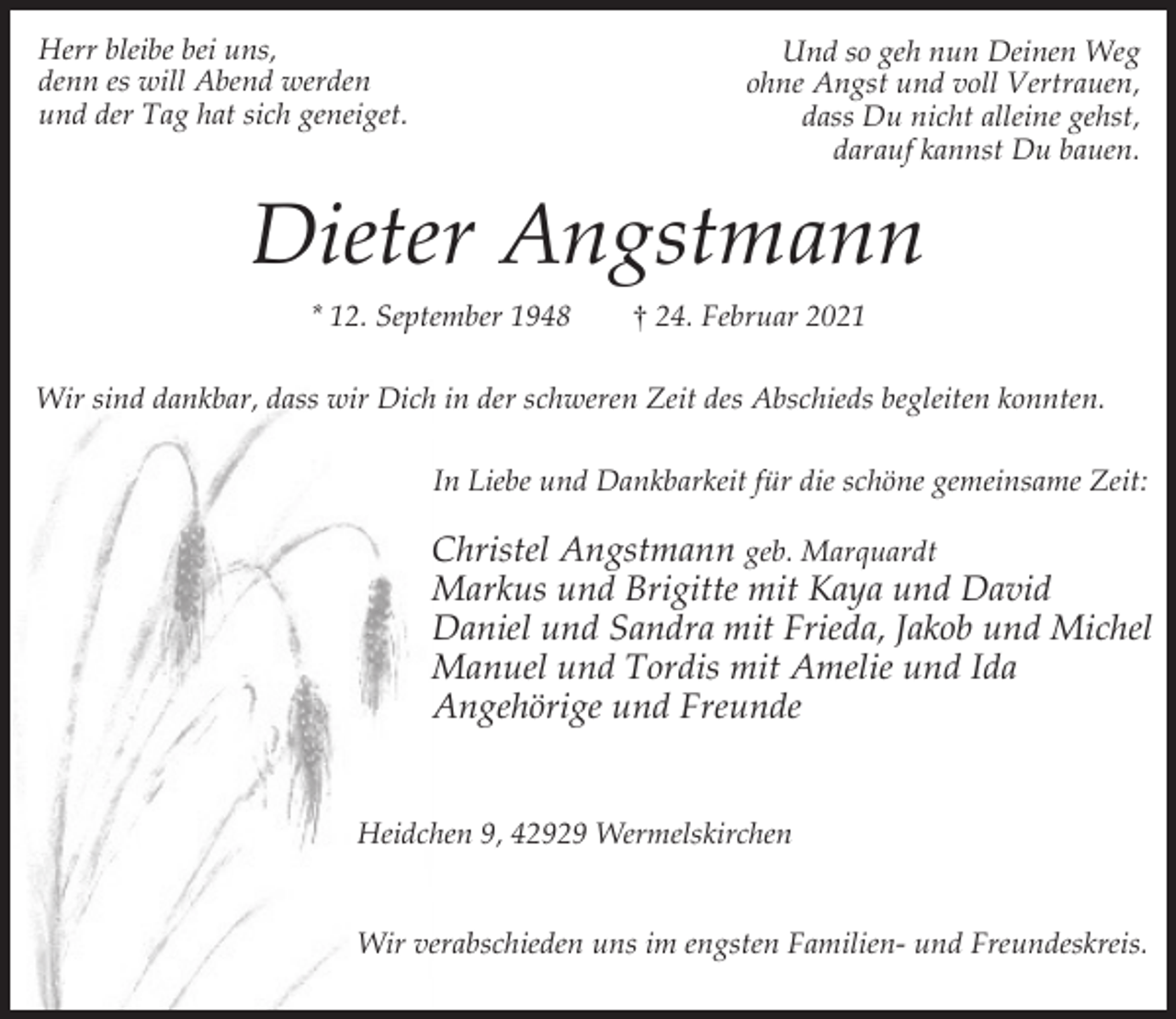 <p>Herr bleibe bei uns,<br />denn es will Abend werden<br />und der Tag hat sich geneiget.</p><p>Und so geh nun Deinen Weg<br />ohne Angst und voll Vertrauen,<br />dass Du nicht alleine gehst,<br />darauf kannst Du bauen.</p><p>Dieter Angstmann<br />* 12. September 1948</p><p>† 24. Februar 2021</p><p>Wir sind dankbar, dass wir Dich in der schweren Zeit des Abschieds begleiten konnten.<br />In Liebe und Dankbarkeit für die schöne gemeinsame Zeit:</p><p>Christel Angstmann geb. Marquardt<br />Markus und Brigitte mit Kaya und David<br />Daniel und Sandra mit Frieda, Jakob und Michel<br />Manuel und Tordis mit Amelie und Ida<br />Angehörige und Freunde<br />Heidchen 9, 42929 Wermelskirchen<br />Wir verabschieden uns im engsten Familien- und Freundeskreis.</p>