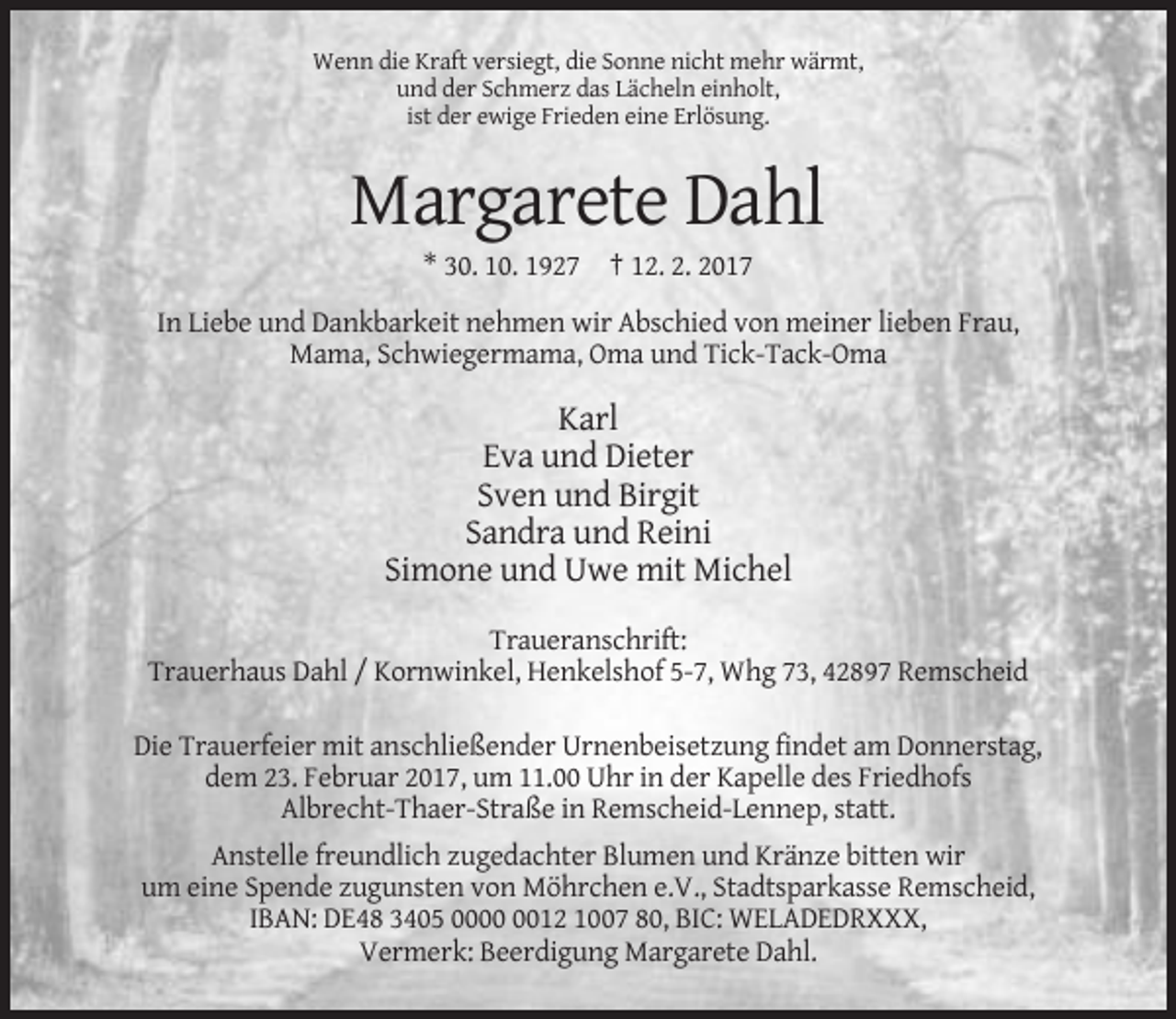 <p>Wenn die Kraft versiegt, die Sonne nicht mehr wärmt,<br />und der Schmerz das Lächeln einholt,<br />ist der ewige Frieden eine Erlösung.</p><p>Margarete Dahl<br />* 30. 10. 1927 † 12. 2. 2017<br />In Liebe und Dankbarkeit nehmen wir Abschied von meiner lieben Frau,<br />Mama, Schwiegermama, Oma und Tick-Tack-Oma</p><p>Karl<br />Eva und Dieter<br />Sven und Birgit<br />Sandra und Reini<br />Simone und Uwe mit Michel<br />Traueranschrift:<br />Trauerhaus Dahl / Kornwinkel, Henkelshof 5-7, Whg 73, 42897 Remscheid<br />Die Trauerfeier mit anschließender Urnenbeisetzung findet am Donnerstag,<br />dem 23. Februar 2017, um 11.00 Uhr in der Kapelle des Friedhofs<br />Albrecht-Thaer-Straße in Remscheid-Lennep, statt.<br />Anstelle freundlich zugedachter Blumen und Kränze bitten wir<br />um eine Spende zugunsten von Möhrchen e.V., Stadtsparkasse Remscheid,<br />IBAN: DE48 3405 0012 1007 80, BIC: WELADEDRXXX,<br />Vermerk: Beerdigung Margarete Dahl.</p>