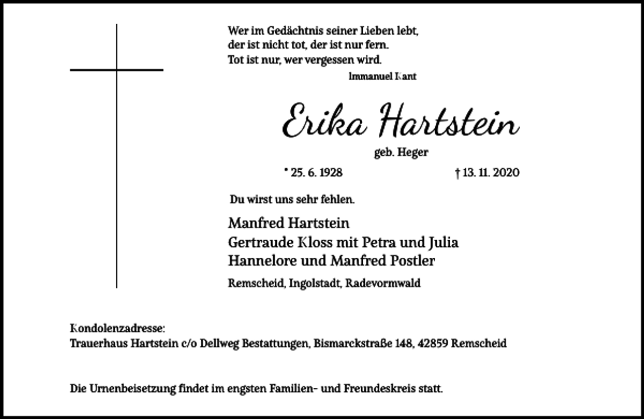 <p>Wer im Gedächtnis seiner Lieben lebt,<br />der ist nicht tot, der ist nur fern.<br />Tot ist nur, wer vergessen wird.<br />lmmanuel Kant</p><p>Erika Hartstein<br />geb. Heger</p><p>* 25. 6. 1928</p><p>† 13. 11. 2020</p><p>Du wirst uns sehr fehlen.</p><p>Manfred Hartstein<br />Gertraude Kloss mit Petra und Julia<br />Hannelore und Manfred Postler<br />Remscheid, Ingolstadt, Radevormwald</p><p>Kondolenzadresse:<br />Trauerhaus Hartstein c/o Dellweg Bestattungen, Bismarckstraße 148, 42859 Remscheid</p><p>Die Urnenbeisetzung findet im engsten Familien- und Freundeskreis statt.</p>
