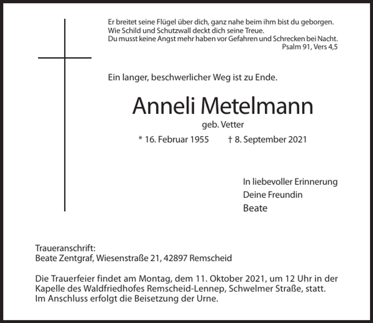 <p>Er breitet seine Flügel über dich, ganz nahe beim ihm bist du geborgen.<br />Wie Schild und Schutzwall deckt dich seine Treue.<br />Du musst keine Angst mehr haben vor Gefahren und Schrecken bei Nacht.<br />Psalm 91, Vers 4,5</p><p>Ein langer, beschwerlicher Weg ist zu Ende.</p><p>Anneli Metelmann<br />geb. Vetter<br />* 16. Februar 1955</p><p>† 8. September 2021</p><p>In liebevoller Erinnerung<br />Deine Freundin</p><p>Beate</p><p>Traueranschrift:<br />Beate Zentgraf, Wiesenstraße 21, 42897 Remscheid<br />Die Trauerfeier findet am Montag, dem 11. Oktober 2021, um 12 Uhr in der<br />Kapelle des Waldfriedhofes Remscheid-Lennep, Schwelmer Straße, statt.<br />Im Anschluss erfolgt die Beisetzung der Urne.</p>