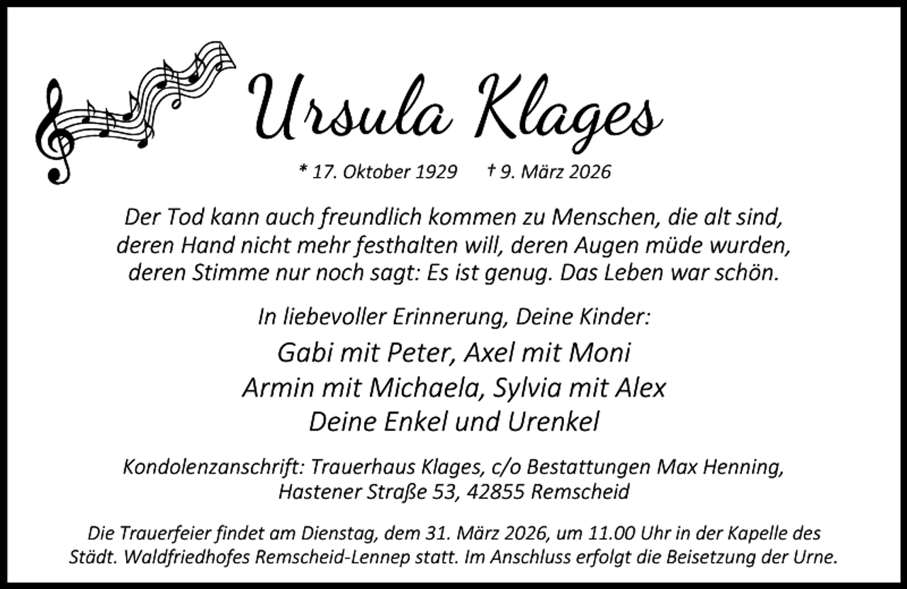 <p>Ursula Klages<br />* 17. Oktober 1929</p><p>† 9. März 2026</p><p>Der Tod kann auch freundlich kommen zu Menschen, die alt sind,<br />deren Hand nicht mehr festhalten will, deren Augen müde wurden,<br />deren Stimme nur noch sagt: Es ist genug. Das Leben war schön.<br />In liebevoller Erinnerung, Deine Kinder:</p><p>Gabi mit Peter, Axel mit Moni<br />Armin mit Michaela, Sylvia mit Alex<br />Deine Enkel und Urenkel<br />Kondolenzanschrift: Trauerhaus Klages, c/o Bestattungen Max Henning,<br />Hastener Straße 53, 42855 Remscheid<br />Die Trauerfeier findet am Dienstag, dem 31. März 2026, um 11.00 Uhr in der Kapelle des<br />Städt. Waldfriedhofes Remscheid-Lennep statt. Im Anschluss erfolgt die Beisetzung der Urne.</p>