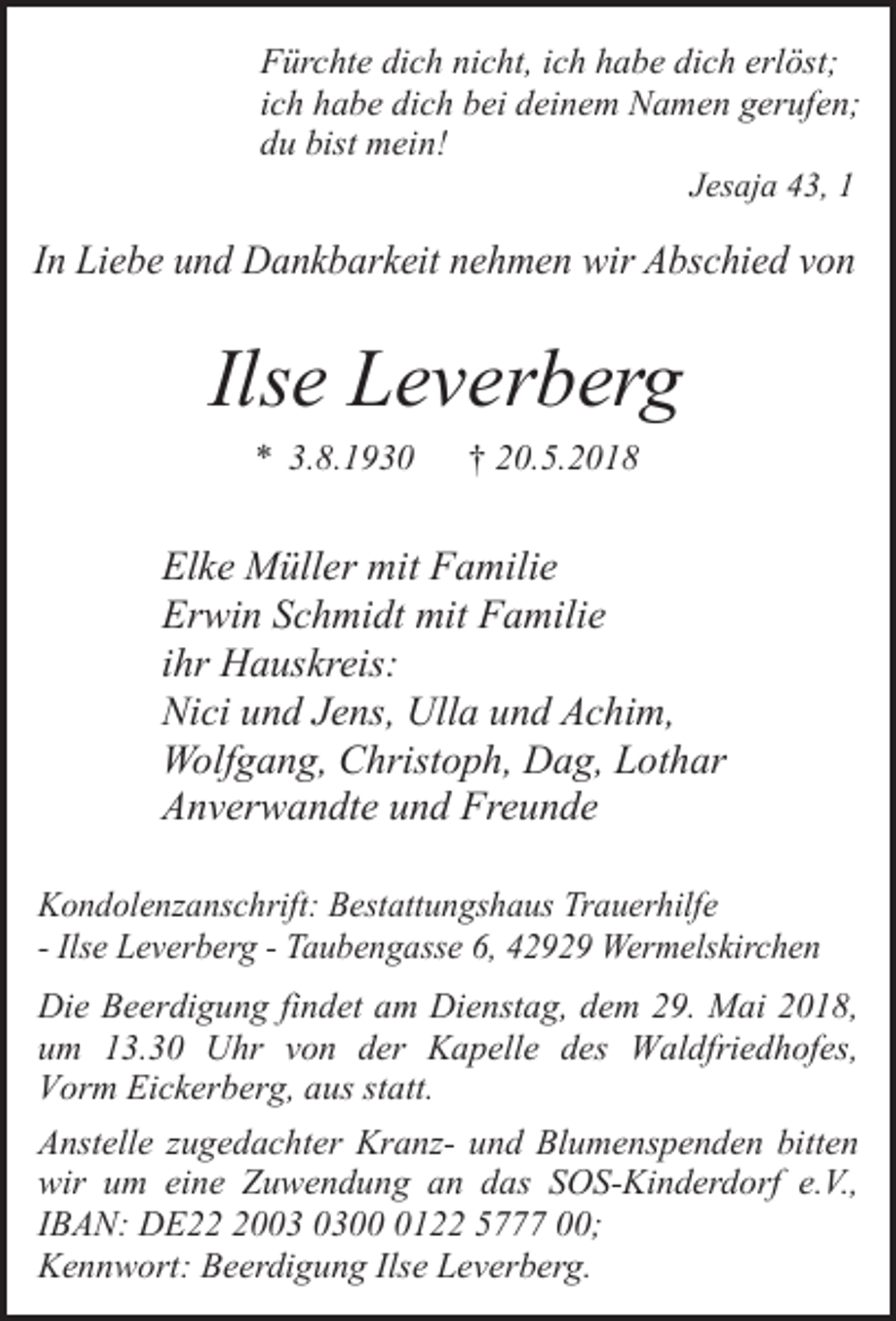 <p>Fürchte dich nicht, ich habe dich erlöst;<br />ich habe dich bei deinem Namen gerufen;<br />du bist mein!<br />Jesaja 43, 1</p><p>In Liebe und Dankbarkeit nehmen wir Abschied von</p><p>Ilse Leverberg<br />* 3.8.1930</p><p>† 20.5.2018</p><p>Elke Müller mit Familie<br />Erwin Schmidt mit Familie<br />ihr Hauskreis:<br />Nici und Jens, Ulla und Achim,<br />Wolfgang, Christoph, Dag, Lothar<br />Anverwandte und Freunde<br />Kondolenzanschrift: Bestattungshaus Trauerhilfe<br />- Ilse Leverberg - Taubengasse 6, 42929 Wermelskirchen</p><p>Die Beerdigung findet am Dienstag, dem 29. Mai 2018,<br />um 13.30 Uhr von der Kapelle des Waldfriedhofes,<br />Vorm Eickerberg, aus statt.<br />Anstelle zugedachter Kranz- und Blumenspenden bitten<br />wir um eine Zuwendung an das SOS-Kinderdorf e.V.,<br />IBAN: DE200122 5777 00;<br />Kennwort: Beerdigung Ilse Leverberg.</p>