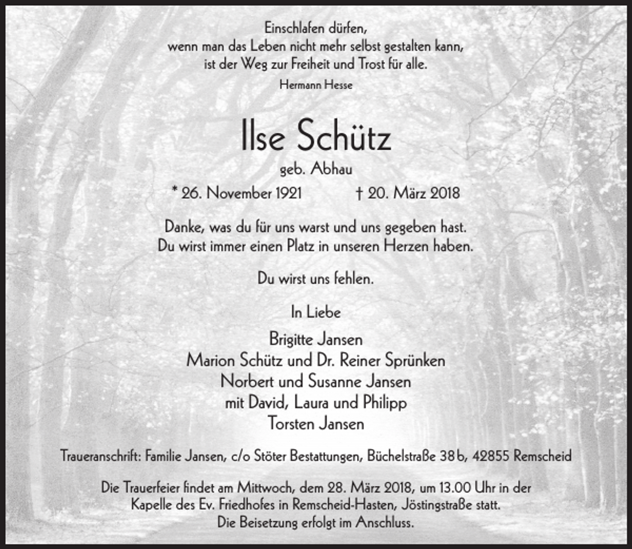 <p>Einschlafen dürfen,<br />wenn man das Leben nicht mehr selbst gestalten kann,<br />ist der Weg zur Freiheit und Trost für alle.<br />Hermann Hesse</p><p>Ilse Schütz</p><p>geb. Abhau<br />* 26. November 1921<br />† 20. März 2018<br />Danke, was du für uns warst und uns gegeben hast.<br />Du wirst immer einen Platz in unseren Herzen haben.<br />Du wirst uns fehlen.<br />In Liebe</p><p>Brigitte Jansen<br />Marion Schütz und Dr. Reiner Sprünken<br />Norbert und Susanne Jansen<br />mit David, Laura und Philipp<br />Torsten Jansen<br />Traueranschrift: Familie Jansen, c/o Stöter Bestattungen, Büchelstraße 38 b, 42855 Remscheid<br />Die Trauerfeier ﬁndet am Mittwoch, dem 28. März 2018, um 13.00 Uhr in der<br />Kapelle des Ev. Friedhofes in Remscheid-Hasten, Jöstingstraße statt.<br />Die Beisetzung erfolgt im Anschluss.</p>