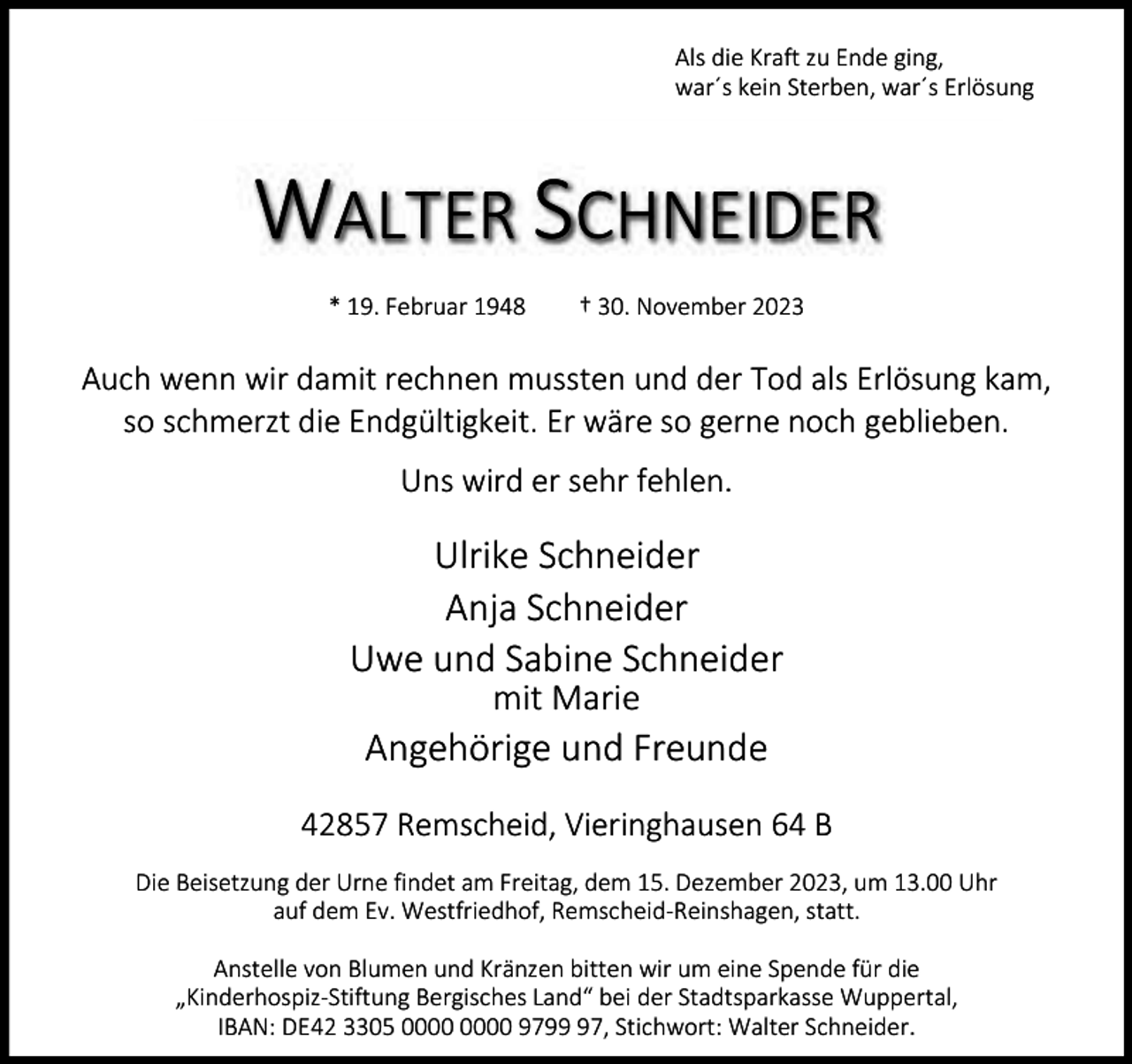 <p>Als die Kraft zu Ende ging,<br />war´s kein Sterben, war´s Erlösung</p><p>WALTER SCHNEIDER<br />* 19. Februar 1948</p><p>† 30. November 2023</p><p>Auch wenn wir damit rechnen mussten und der Tod als Erlösung kam,<br />so schmerzt die Endgültigkeit. Er wäre so gerne noch geblieben.<br />Uns wird er sehr fehlen.</p><p>Ulrike Schneider<br />Anja Schneider<br />Uwe und Sabine Schneider<br />mit Marie</p><p>Angehörige und Freunde<br />42857 Remscheid, Vieringhausen 64 B<br />Die Beisetzung der Urne findet am Freitag, dem 15. Dezember 2023, um 13.00 Uhr<br />auf dem Ev. Westfriedhof, Remscheid-Reinshagen, statt.<br />Anstelle von Blumen und Kränzen bitten wir um eine Spende für die<br />„Kinderhospiz-Stiftung Bergisches Land“ bei der Stadtsparkasse Wuppertal,<br />IBAN: DE42 3305 9797, Stichwort: Walter Schneider.</p>