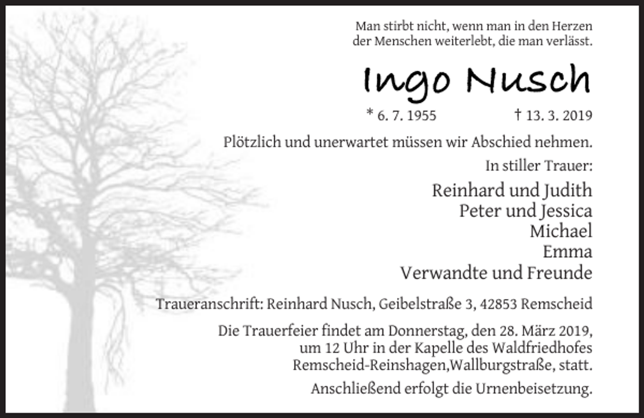 <p>Man stirbt nicht, wenn man in den Herzen<br />der Menschen weiterlebt, die man verlässt.</p><p>Ingo Nusch<br />* 6. 7. 1955</p><p>† 13. 3. 2019</p><p>Plötzlich und unerwartet müssen wir Abschied nehmen.<br />In stiller Trauer:</p><p>Reinhard und Judith<br />Peter und Jessica<br />Michael<br />Emma<br />Verwandte und Freunde<br />Traueranschrift: Reinhard Nusch, Geibelstraße 3, 42853 Remscheid<br />Die Trauerfeier findet am Donnerstag, den 28. März 2019,<br />um 12 Uhr in der Kapelle des Waldfriedhofes<br />Remscheid-Reinshagen,Wallburgstraße, statt.<br />Anschließend erfolgt die Urnenbeisetzung.</p>