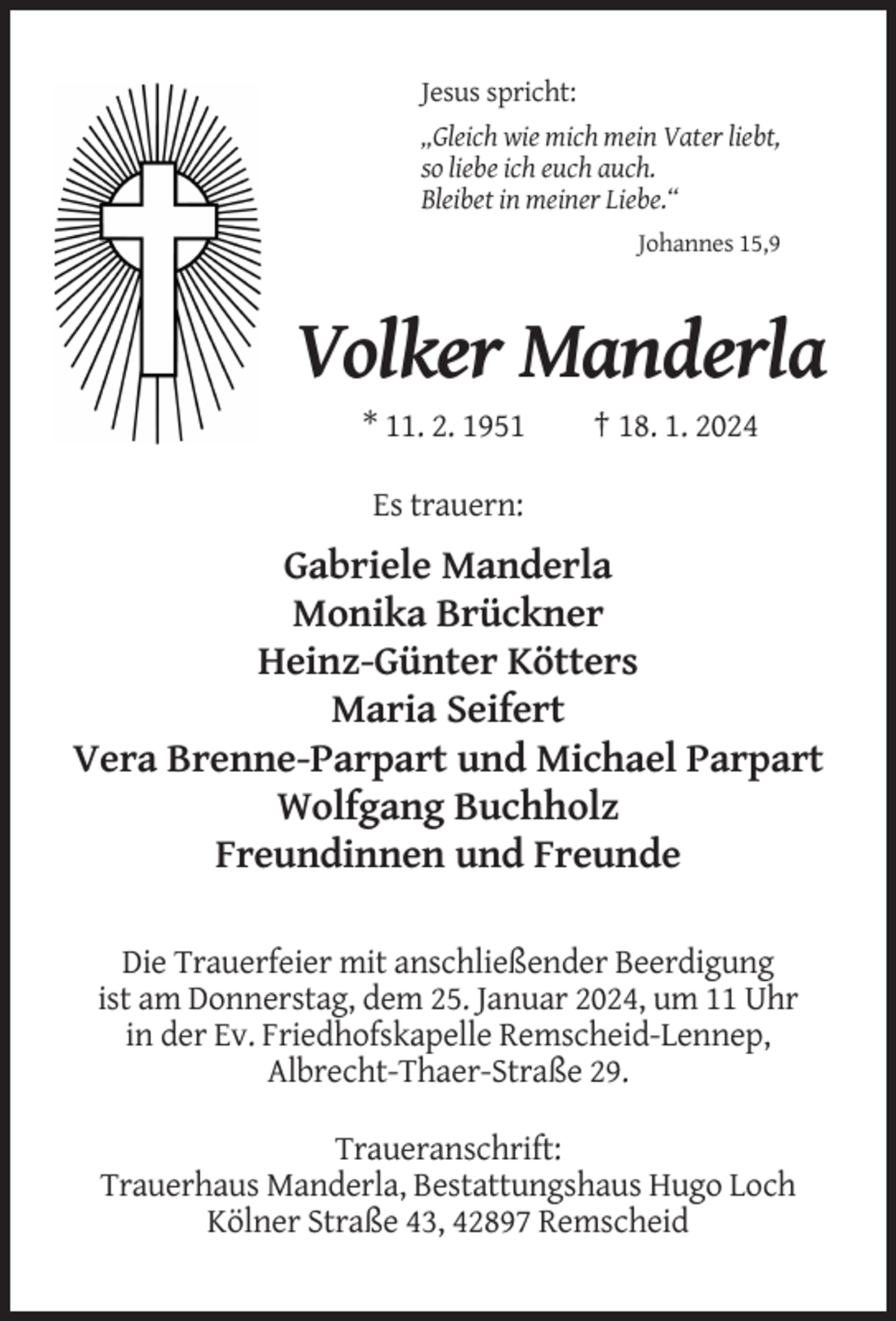 <p>Jesus spricht:<br />„Gleich wie mich mein Vater liebt,<br />so liebe ich euch auch.<br />Bleibet in meiner Liebe.“<br />Johannes 15,9</p><p>Volker Manderla<br />* 11. 2. 1951</p><p>† 18. 1. 2024</p><p>Es trauern:</p><p>Gabriele Manderla<br />Monika Brückner<br />Heinz-Günter Kötters<br />Maria Seifert<br />Vera Brenne-Parpart und Michael Parpart<br />Wolfgang Buchholz<br />Freundinnen und Freunde<br />Die Trauerfeier mit anschließender Beerdigung<br />ist am Donnerstag, dem 25. Januar 2024, um 11 Uhr<br />in der Ev. Friedhofskapelle Remscheid-Lennep,<br />Albrecht-Thaer-Straße 29.<br />Traueranschrift:<br />Trauerhaus Manderla, Bestattungshaus Hugo Loch<br />Kölner Straße 43, 42897 Remscheid</p>