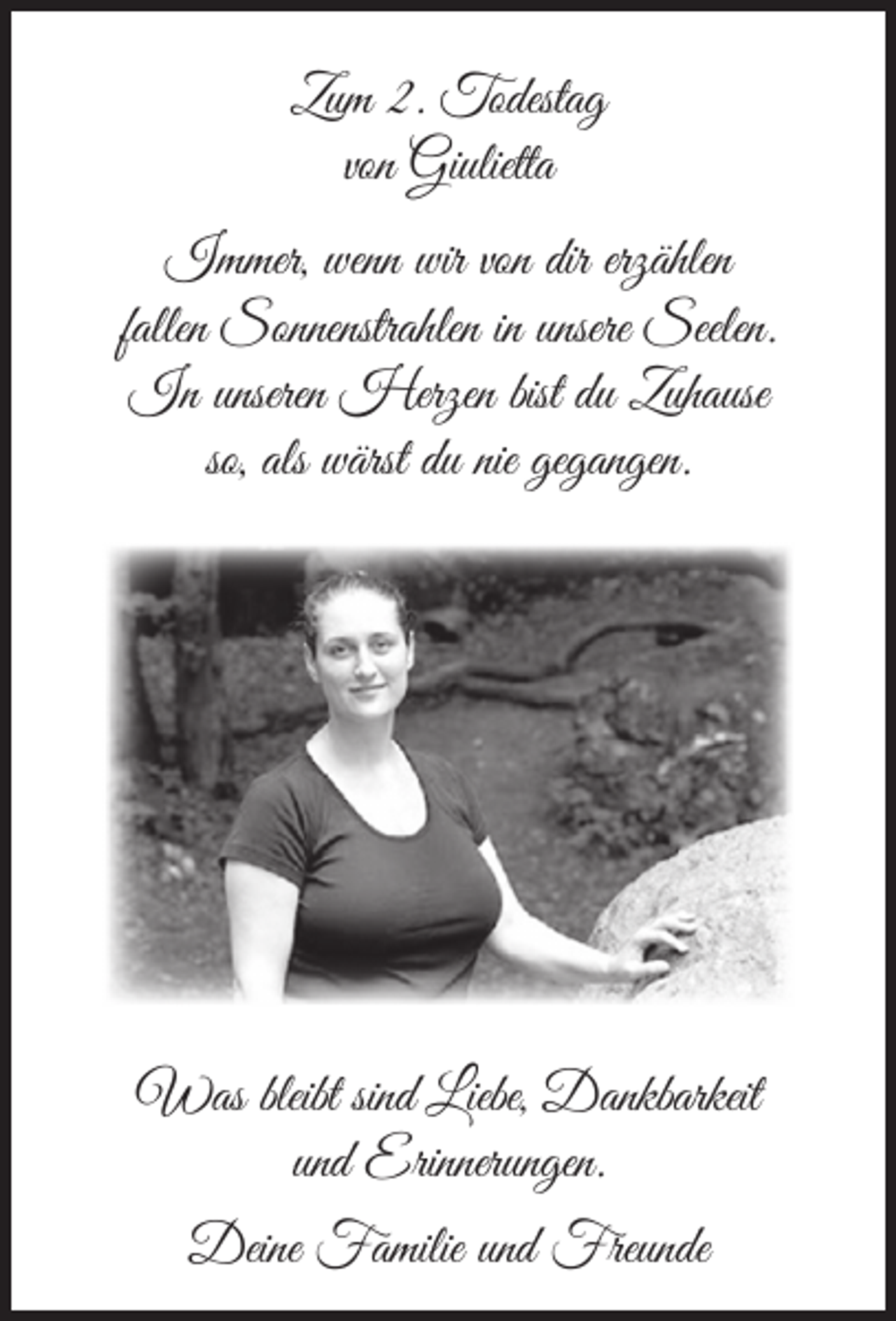 <p>Zum 2. Todestag<br />von Giulietta<br />Immer, wenn wir von dir erzählen<br />fallen Sonnenstrahlen in unsere Seelen.<br />In unseren Herzen bist du Zuhause<br />so, als wärst du nie gegangen.</p><p>Was bleibt sind Liebe, Dankbarkeit<br />und Erinnerungen.<br />Deine Familie und Freunde</p>