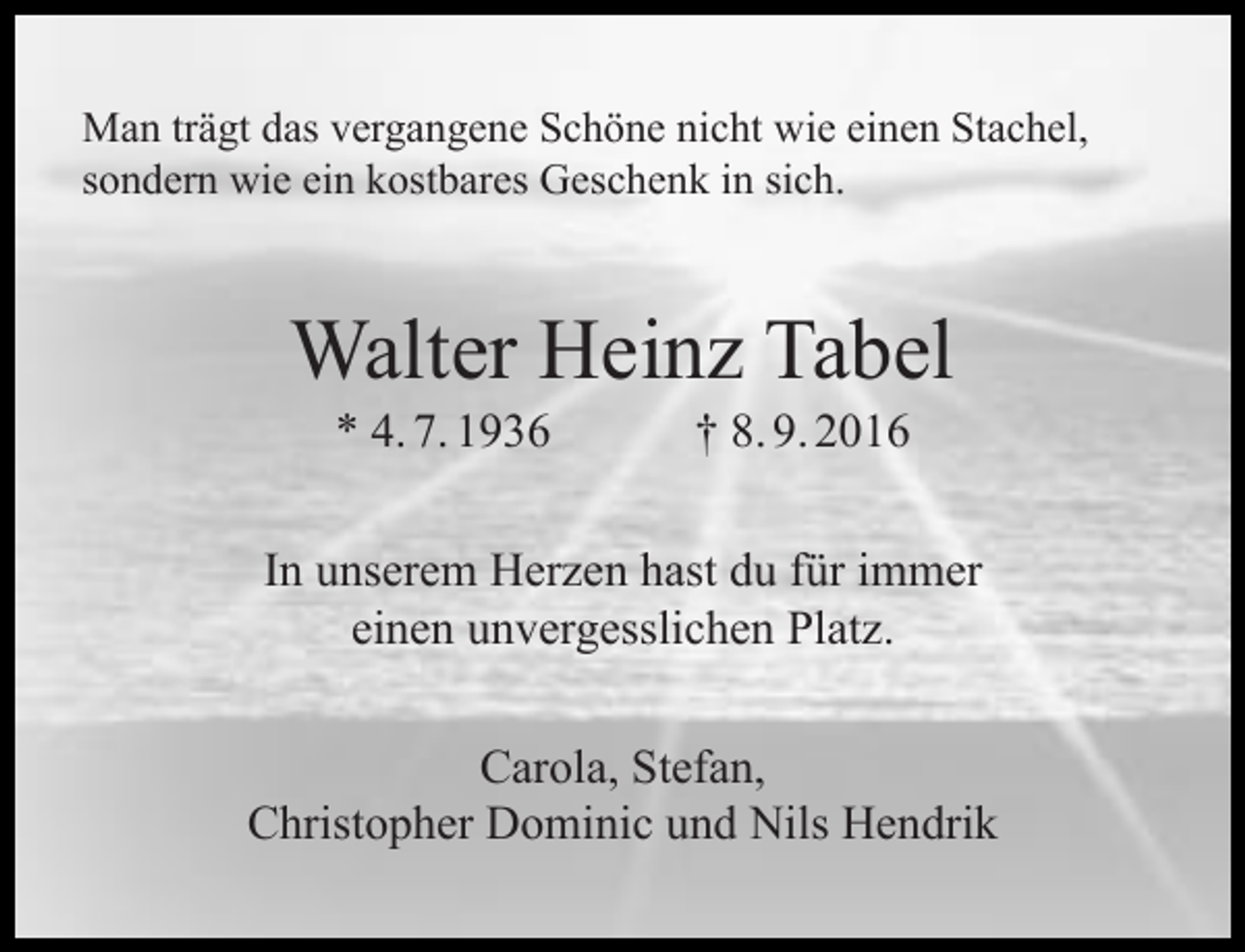 <p>Man trägt das vergangene Schöne nicht wie einen Stachel,<br />sondern wie ein kostbares Geschenk in sich.</p><p>Walter Heinz Tabel<br />* 4. 7. 1936</p><p>† 8. 9. 2016</p><p>In unserem Herzen hast du für immer<br />einen unvergesslichen Platz.<br />Carola, Stefan,<br />Christopher Dominic und Nils Hendrik</p>