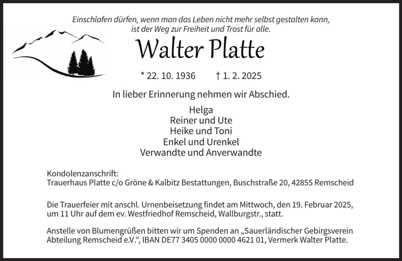 <p>Einschlafen dürfen, wenn man das Leben nicht mehr selbst gestalten kann,<br />ist der Weg zur Freiheit und Trost für alle.</p><p>* 22. 10. 1936</p><p>† 1. 2. 2025</p><p>In lieber Erinnerung nehmen wir Abschied.<br />Helga<br />Reiner und Ute<br />Heike und Toni<br />Enkel und Urenkel<br />Verwandte und Anverwandte<br />Kondolenzanschrift:<br />Trauerhaus Platte c/o Gröne &amp; Kalbitz Bestattungen, Buschstraße 20, 42855 Remscheid<br />Die Trauerfeier mit anschl. Urnenbeisetzung findet am Mittwoch, den 19. Februar 2025,<br />um 11 Uhr auf dem ev. Westfriedhof Remscheid, Wallburgstr., statt.<br />Anstelle von Blumengrüßen bitten wir um Spenden an „Sauerländischer Gebirgsverein<br />Abteilung Remscheid e.V.“, IBAN DE77 3405 4621 01, Vermerk Walter Platte.</p>