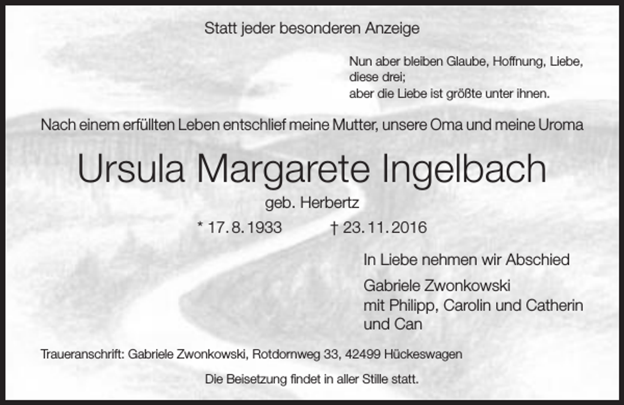 <p>Statt jeder besonderen Anzeige<br />Nun aber bleiben Glaube, Hoffnung, Liebe,<br />diese drei;<br />aber die Liebe ist größte unter ihnen.</p><p>Nach einem erfüllten Leben entschlief meine Mutter, unsere Oma und meine Uroma</p><p>Ursula Margarete Ingelbach<br />geb. Herbertz</p><p>* 17. 8. 1933</p><p>† 23. 11. 2016<br />In Liebe nehmen wir Abschied<br />Gabriele Zwonkowski<br />mit Philipp, Carolin und Catherin<br />und Can</p><p>Traueranschrift: Gabriele Zwonkowski, Rotdornweg 33, 42499 Hückeswagen<br />Die Beisetzung findet in aller Stille statt.</p>